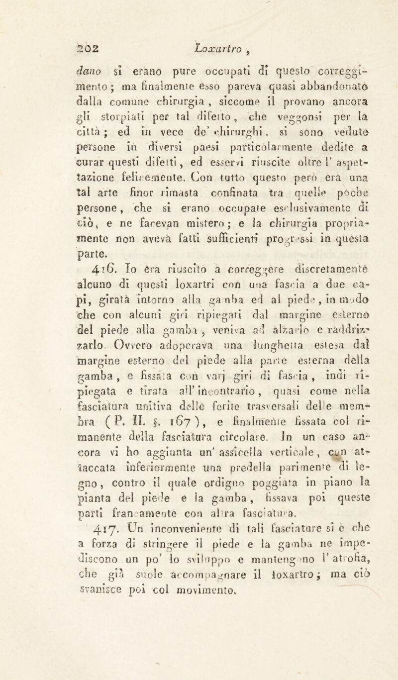 dano sì erano pure occupati di questo correggi- menlo ; ma linaimente e.'>so pareva quasi abbandonato dada comune chirurgia , siccome il provano ancora gli storpiali per tal difeito, che veggono per la città ; ed in vece de’ chirurghi, si sono veduto persone in diversi paesi parlicolarmente dedite a curar questi difetti, ed esservi riuscite oltre V aspet¬ tazione felicemente. Con tutto questo però era una tal arte finor rimasta confinata tra quelle poche persone » che si erano occupate es^'lusivamente di cìò^ e ne farevan mistero; e ia chirurgia propria¬ mente non aveva fatti sufficienti progressi in questa parte. 4?6. Io èra riuscito a correggere discretanienìè alcuno dì questi loxartri con una fascia a due ca¬ pì, girata intorno alla ga nha ed al piede, in modo che con alcuni giri ripiegati dal margine esterno del piede alla gamba , veniva ad alzarlo e raddriz^ zarlo. Ovvero adoperava una lunghetta estesa dai margine esterno del piede alla parte esterna della gamba, e fissala con varj giri di fascia , ìndi ri¬ piegata e tirata aìT incontrario, quasi come nella fasciatura unitiva delle ferite trasversali delle mem¬ bra ( P. IL §, ì6j)y e hnalmenie fissata col ri¬ manente della fasciatura circolare. In un caso an¬ cora vi ho aggiunta un'assicella verticale, con at¬ taccala Inferiormeaie una predella parimente dì le¬ gno, contro il quale ordigno poggiata in plano la pianta dei plcle e la gamba, bissava poi queste parti fran :am?ote con altra fasciatura. 417. Un inconveniente di tali fasciature si ò che a forza dì strìngere 11 piede e la gauiha ne impe¬ discono un po’ lo svlhippo e manteng mo 1’ atrona, che gin suole accompagnare il ioxartro ; ma ciò svanisco poi col movimento.