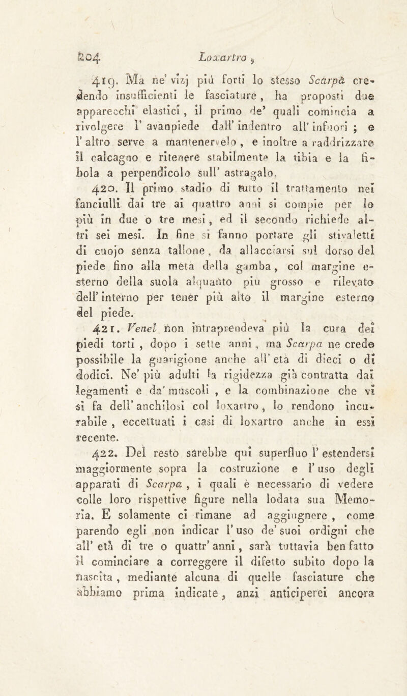 h tSm Loxartro j 419. Ma ne vlxj più forti lo stesso Scàrpà cie^ 4endo insufficienti le fasciature, ha proposti due apparecchi elastici, il primo de’ quali comincia a rivolgere V avanplede dall’ indentro all' inf jorl ; © r altro serve a mantenervelo , e inoltre a raddrizzare il caicagao e ritenere stabilmente la tibia e la li- boia a perpendicolo sull’ astragalo. 420. Il primo stadio di Ritto il trattamento nei fanciulli dai tre ai quattro an-ìi si compie per lo piu in due o tre mesi, ed il secondo richiede al¬ tri sei mesi. In fine si fanno portare gli stivaletti di cuojo senza tallone , da allacciarsi sui dorso del piede lino alla meta della gamba, col margine e- sterno della suola aH|uanto piu grosso e rileyato dell’ interno per tener più alto il margine esterno del piede. 421. Fenel non intraprendeva più la cura dei piedi torti , dopo i sette annima Scarpa ne creda possibile la goarigiorie anche ad’ età di dieci o di dodici. Ne’ più adulti la rigidezza già contratta dai legamenti e da'muscoli , e la combinazione che vi si fa deir anchilosi col loxartro, lo rendono incu¬ rabile , eccettuati i casi di loxartro anche in essi recente. V. - s 422, Del restò sarebbe qui superfluo T estendersi maggiormente sopra la costruzione e l’uso degli apparati dì Scarpa , i quali è necessario di vedere Colle loro rispettive figure nella lodata sua Memo¬ ria. E solamente ci rimane ad aggìugnere , come parendo egli non indicar l’uso de’ suoi ordigni che all’ età di tre o quattr’ anni, sarà tuttavìa ben fatto il cominciare a correggere il difetto subito dopo la nascita, mediante alcuna di quelle fasciature che abbiamo prima indicate, anzi anticiperei ancora