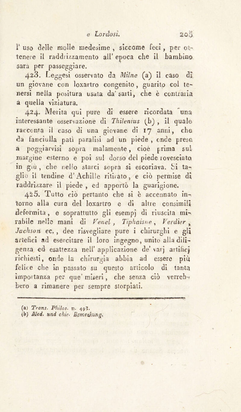 r uso delle molle medesime , siccome feci, per ot¬ tenere il raddii/.zamento all’epoca che il bambino Sara per passeggiare. 428. Leggesi osservato da Miliie (a) il caso di un giovane con loxartro congenito, guarito col te¬ nersi nella positura usata da' sarti, che è contraila a quella viziatura. 424. Merita qui pure di essere ricordata una interessante osservazione di Thilenius , il quale racconta il caso di una giovane eli 17 anni, che da fanciulla patì paralisi ad un piede , onde prese a poggiarvisì sopra malamente, cioè prima sui margine esterno e poi sui dorso del piede rovesciato in gìu , che nello starci soprà si escoriava. Si ta¬ glio Il tendine d’Achille ritirato, e ciò permise di raddrizzare il piede , ed apportò la guarigione. 4^5. Tutto ciò pertanto che si e accennato in¬ torno alla cura del loxartro e di altre consimili deformità, e soprattutto gli esempj di riuscita mi¬ rabile nelle mani di Feael , Tiphaishe ^ Ferdier ^ Jachsoii ec., dee risvegliare pure i chirurghi e gli artelicì ad esercitare il loro ingegno, unito alla dili¬ genza cd esattezza nell’ applicazione de’ vai j artihcj richiesti, onde la chirurgia abbia ad essere piu felice che in passato su questo articolo di tanta importanza per que’ miseri, che senza ciò verreb^ bero a rimanere per sempre storpiali. (a) Trans. Philos. n. 495. (fe) Mei, und chir.
