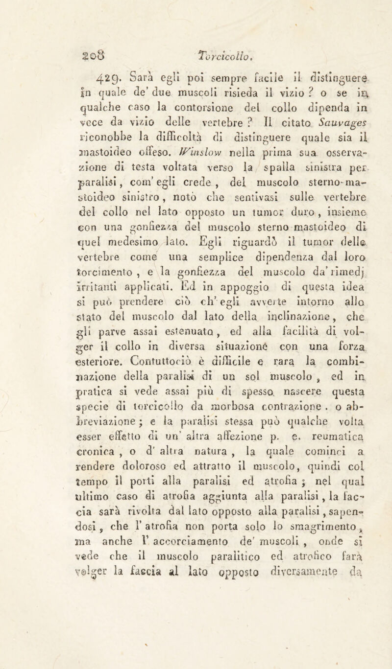 429* Sara egli poi sempre Tacile il distinguere in quale de’ due muscoli risieda il vizio ? o se ii:\ qualche caso la contorsione del collo dipenda in vece da vizio delle vertebre ? Il citato Sauuages riconobbe la difficoltà di distinguere quale sia il snastoideo offeso. IFinslow nella prima sua osserva¬ zione di testa voltata verso la spalla sinistra per paralisi, com’egli crede, del muscolo sterno-ma- ìjtoldeo sinistro, notò che sentivasi sulle vertebre del collo nei lato opposto un tumor duro , insieme con una gonbezza del muscolo sterno mastoideo di quel medesimo lato. Egli riguardò il tumor dell® vertebre come una semplice dipendenza dai loro torcimento, e la gonfiezza del muscolo da'rìmedj irritanti applicati. Ed in appoggio di questa idea si può prendere ciò ch’ egli avveite intorno allo stato del muscolo dal lato della inclinazione, che gli parve assai estenuato, ed alia facilità di vol¬ ger il collo in diversa situazione con una forza esteriore. Contuttociò è difficile e rara la combi¬ nazione della paralisi di un sol muscolo , ed in pratica si vede assai più di spesso, nascere questa specie dì torcicollo da morbosa contrazione . o ab¬ breviazione ; € la paralisi stessa può qualche volta esser effetto di un’ altra affezione p. e. reumatica cronica , o d’ altia natura , la quale cominci a rendere doloroso ed attratto il muscolo, quindi col tempo il porti alla paralisi ed atroha ; nel qua! ultimo caso di atrofia aggiunta alla paralisi, la fac^ eia sarà rivolta dal lato opposto alla paralisi, sapen« dosi 5 che r atroha non porta solo io sraagrlmento j, ma anche V accorciamento de' muscoli , oiide si vede che il muscolo paralitico ed atroheo farà volger la faccia al lato opposto diversamente da
