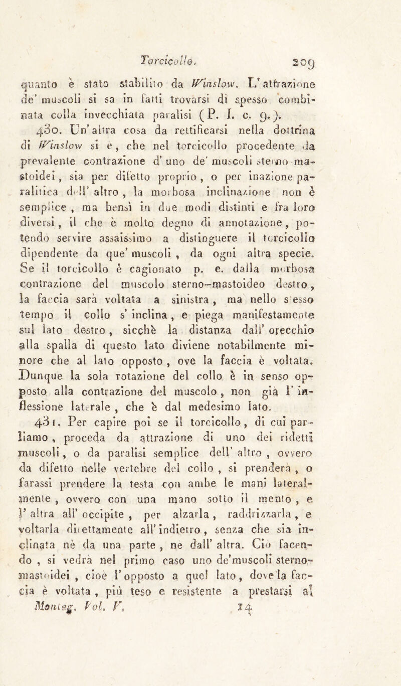 quanto e stato stabilirò da ff^inslow. L’attrazione de’ mijacoli si sa in Fani trovarsi di spesso cooibi- nata colla invecchiala paralisi ( P. L c. 9,). 430. Un’altra cosa da rettificarsi nella dottrina di ff^inslow si è, che nel torcicollo procedente tla prevalente contrazione d’uno de'muscoli sterno ma» $toidei, sia per diletto proprio , o per inazione pa¬ ralitica didi’altro , la moibosa incUoa/uoae non è semplice , ma bensì in due modi distinti e fra loro diversi, il che è molto, degno di annotazione, po¬ tendo servire assaissimo a distinguere il torcicollo dipendente da que’ muscoli , da ogni altra specie. Se il torcicollo è cagionalo p. e. dalla rm-rbosa contrazione del muscolo sterno-mastoideo destro, la faccia sarà voltata a sinistra , ma nello s-esso tempo il collo s’ inclina, e piega manifestamente sul iato destro, sicché la distanza dall’ orecchio alla spalla di questo lato diviene notabilmente mi¬ nore che al lato opposto , ove la faccia è voltata. .Dunque la sola rotazione del collo é in senso op¬ posto alla contrazione del muscolo , non già 1’ in¬ flessione laterale , che b dal medesimo Iato. 43 fo Per capire poi se il torcicollo, di cui par¬ liamo , proceda da attrazione di uno dei ridetti muscoli, o da paralisi semplice dell’ altro , ovvero da difetto nelle vertebre del collo , si prenderà , o farassl prendere la testa con ambe le mani lateral¬ mente , ovvero con una mano sotto il mento , e V altra ali’ occipite , per alzarla , raddrizzarla , e voltarla diiettamente all’Indietro, senza che sia in» cimata nè da una parte , ne dall’ altra. Ciò facen¬ do , si vedrà nel primo caso uno de’muscoli sterno- snastoldel , cioè l’opposto a quel lato, dove la fac¬ cia è voltata , più teso e resistente a prestarsi ai Poi, V, 24
