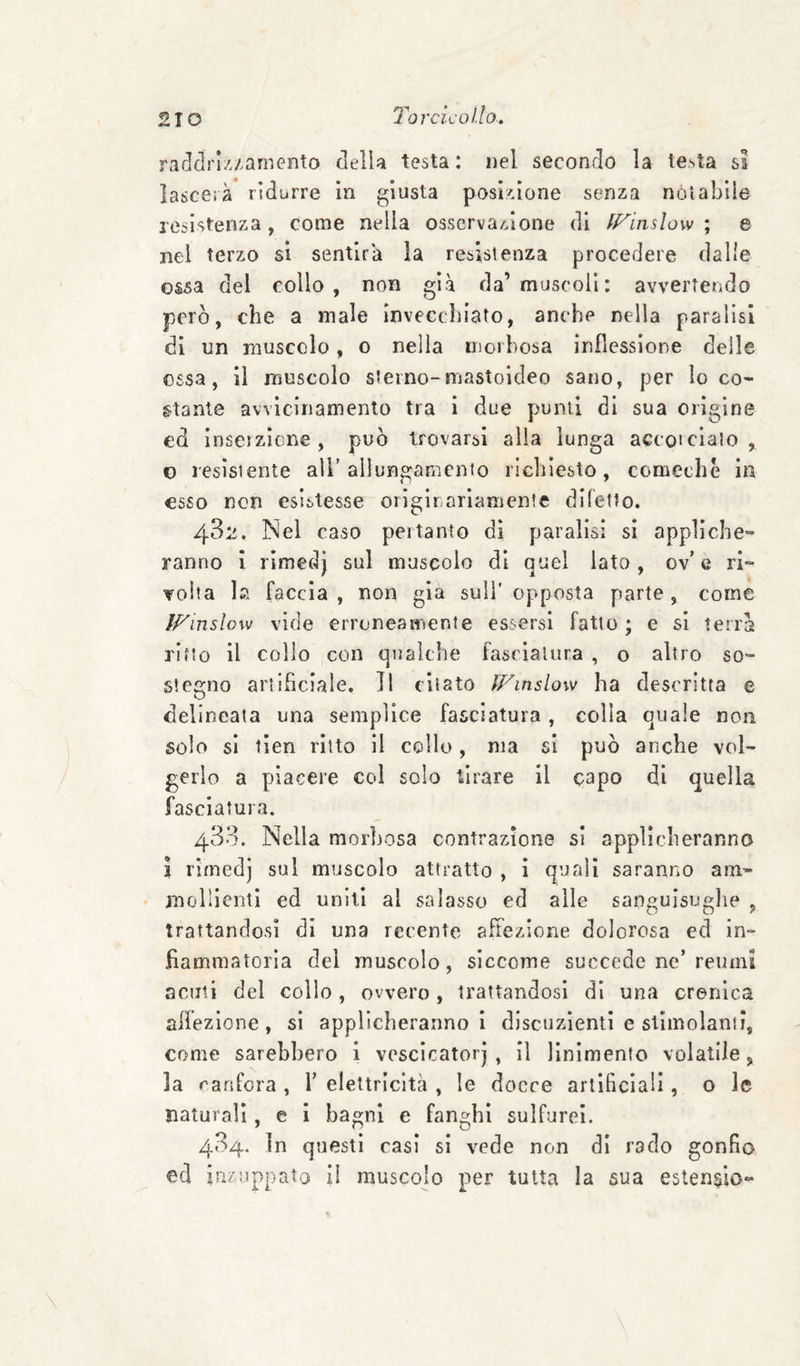 rarlclriz/arnento della testa : nel secondo la testa sa lascerà ridurre In giusta posi:'ione senza noi abile resistenza, come nella osserva/Zione di ff^inslow ; e nel terzo si sentirà la resistenza procedere dalie ossa del collo, non già da’muscoli: avvertendo però, che a male invecchiato, anche nella paralisi di un muscolo, o nella morbosa inflessione delle ossa, il muscolo sterno-mastoideo sano, per loco- stante avvicinamento tra I due punii di sua origine ed inserzione, può trovarsi alia lunga accoiciato , o resìstente all’allungamento richiesto, comeche in esso non esistesse originariamente diletto. 432. Nel caso pertanto di paralisi si appliche¬ ranno i rimedj sul muscolo di quel lato, ov’e ri¬ volta la faccia , non già sull’ opposta parte , come ÌFinslow vide erroneamente essersi fatto ; e si terra ritto il collo con qualche fasciatura , o altro so¬ stegno artificiale. Il citato ÌFmslow ha descritta e delineata una semplice fasciatura, colla quale non solo sì tien ritto il collo, ma si può anche vol¬ gerlo a piacere col solo tirare il capo di quella fasciatura. 433. Nella morbosa contrazione si applicheranno 1 rimedj sul muscolo attratto , ì quali saranno am¬ mollienti ed uniti al salasso ed alle sangulsuglie , trattandosi di una recente affezione dolorosa ed in¬ fiammatoria del muscolo, siccome succede ne’reumi acuti del collo, ovvero, trattandosi dì una cronica affezione, si applicheranno I discuzìenti e stimolami, come sarebbero i voscicatorj , il linimento volatile, la canfora , 1’ elettricità , le docce artificiali, o le naturali, e i bagni e fanghi sulfurei. 434. In questi casi si vede non di rado gonfio ed jiizu ppato il muscolo per tutta la sua esten^io-
