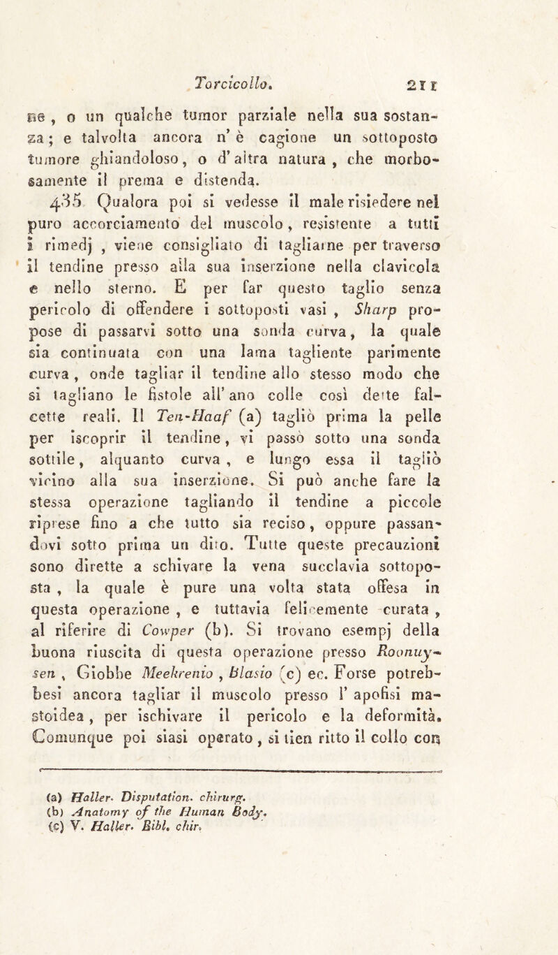 pe , 0 un qualche tumor parziale nella sua sostan¬ za ; e talvolta ancora n* è cagione un sottoposto tuinore ghiandoloso, o d’altra natura, che morbo¬ samente il prema e distenda. 435 Qualora poi si vedesse II male risiedere nel puro accorciamento del muscolo, resistente a tutti ì rimedj , viene consigliato di tagliarne per traverso il tendine presso alia sua inserzione nella clavicola e nello sterno. E per far questo taglio senza pericolo di offendere i sottoposti vasi , Sharp pro¬ pose di passarvi sotto una sonda curva, la quale sia continuata con una lama tagliente parimente curva , onde tagliar il tendine allo stesso modo che si tagliano le fistole all’ ano colie cosi dette fal- cette reali. Il Teii-Haaf (a) tagliò prima la pelle per Iscoprlr il tendine, vi passò sotto una sonda sottile, alquanto curva , e lungo essa il tagliò virino alla sua inserzione. Si può anche fare la stessa operazione tagliando 11 tendine a piccole riprese fino a che tutto sia reciso, oppure passan¬ dovi sotto prima un diro. Tutte queste precauzioni sono dirette a schivare la vena succlavia sottopo¬ sta , la quale è pure una volta stata offesa in questa operazione , e tuttavia feliremente -curata , al riferire di Cowper (b). Si trovano esempj della buona riuscita di questa operazione presso Roonuy-^ sen , Giobbe Meekrenio , Biasio (c) ec. Forse potreb- besi ancora tagliar li muscolo presso F apofisi ma- stoidea, per ischivare il pericolo e la deformità. Coamnque poi siasi operato , si ilen ritto il colio con r- (a) Haller- Disputatìan- chlrurff. (b) Aìxatomy oj thè Human Bodj. (c) V. Haller. Eihl, chìr.