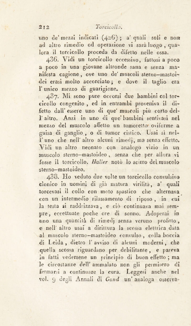 uno de’ mezzi indicati (4-6) ; a' quali soli e noa ad altro rimedio od operazione vi sana luoj^o , qua^ lora il torcicollo proceda da difetto nelle ossa. 486. Vidi un torcicollo eccessivo, fattosi a poco a poco in una giovane altronde sana e senza ma¬ nifesta cagione, ove uno de' muscoli sterno—mastoi- dei crasi molto accorciato ; e dove il taglio era r unico mezzo di guarìgione« 487. Mi sono pure occorsi due Lambirli col tor* cicollo congenito , ed In entrambi proveniva il di¬ fetto dall’ essere uno di que' muscoli più corto del- l'altro. Anzi in uno di que’bambini sentivasl nel mezzo del muscolo affetto un tumoretto’ oviforme a guisa di ganglio, o di tumor cisiico. Usai sì rieU l’uno che nell'altro alcuni rirnedj, ma senza effetto^ Vidi un altro neonato con analogo vizio in un muscolo sterno—mastoideo , senza che per allora vi fosse il torcicollo. Haller notò io scirro del muscolo sterno-mastoideo. 488. Ho veduto due volte un torcicollo convulsivo clonico la uomini di già matura virilità, a’ quali torcevasi II collo con moto spastico che alternava con un intermedio rilassamento di riposo , in cui la testa si raddrizzava , e ciò continuava mai sem¬ pre, eccettuate poche ore di sonno. Adoperai ie lino una quantità di riinedj senza veruno profitto, e nell' altro usai a dìrlnura la scossa elettrica data al muscolo sterno—mastoideo convulso , colla boccia di Leida, dietro l’avviso di alcuni moderni, che quella scossa riguardano per debilitante , e pareva In fatti vedersene un principio di buon effetto ; ma le circostanze dell’ ammalato non gli permisero di fermarsi a continuare la cura. Leggesl anclie nel voi. 9 degli i^nnail dì Cand un’ analoga osseiva»