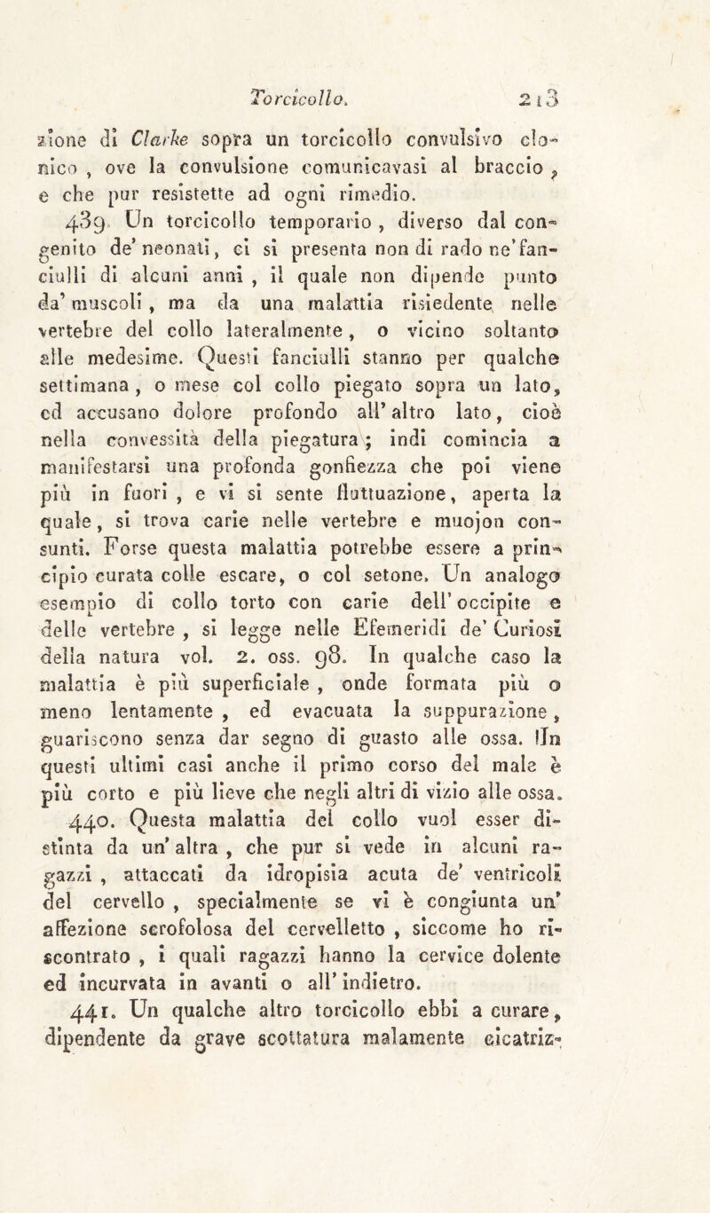 Eione di Clarke sopita un torcìcoìlo convulsivo cIo« nico ^ ove la convulsione oomanicavasl al braccio ^ e che pur resistette ad ogni rimedio. 489. Un torcicollo temporario , diverso dal con«= genito de’neonati, ei si presenta non di rado ne’fan¬ ciulli di alcuni anni , il quale non dipendo punto da’ muscoli, ma da una malattia risiedente nelle vertebre del collo lateralmente, o vicino soltanto alle medesime. Questi fanciulli stanno per qualche settimana, o mese col colio piegato sopra un lato, cd accusano dolore profondo ali’ altro lato, cioè nella convessità della piegaturav; indi comincia a manifestarsi una profonda gonfiezza che poi viene più in fuori , e vi si sente fluttuazione, aperta la quale, si trova carie nelle vertebre e miiojon con¬ sunti. Forse questa malattia potrebbe essere a prin«> cipio curata colle escare, o col setone. Un analogo esempio di collo torto con carie dell’ occipite e delle vertebre , si legge nelle Efemerldi de’ Curiosi della natura voi. 2. oss. 98. In qualche caso la malattia è più superficiale , onde formata più o meno lentamente , ed evacuata la suppurazione, guariscono senza dar segno di guasto alle ossa. !ln questi ultimi casi anche il primo corso del male è più corto e più lieve che negli altri di vizio alle ossa. 440. Questa malattia del collo vuol esser di¬ stinta da un* altra , che pur si vede in alcuni ra¬ gazzi , attaccati da idropisia acuta de’ ventricoli del cervello , specialmente se vi è congiunta un’ affezione scrofolosa del cervelletto , siccome ho ri¬ scontrato , i quali ragazzi hanno la cervice dolente cd incurvata in avanti o all’ indietro. 441. Un qualche altro torcicollo ebbi a curare, dipendente da grave scottatura malamente eìcatrlz-