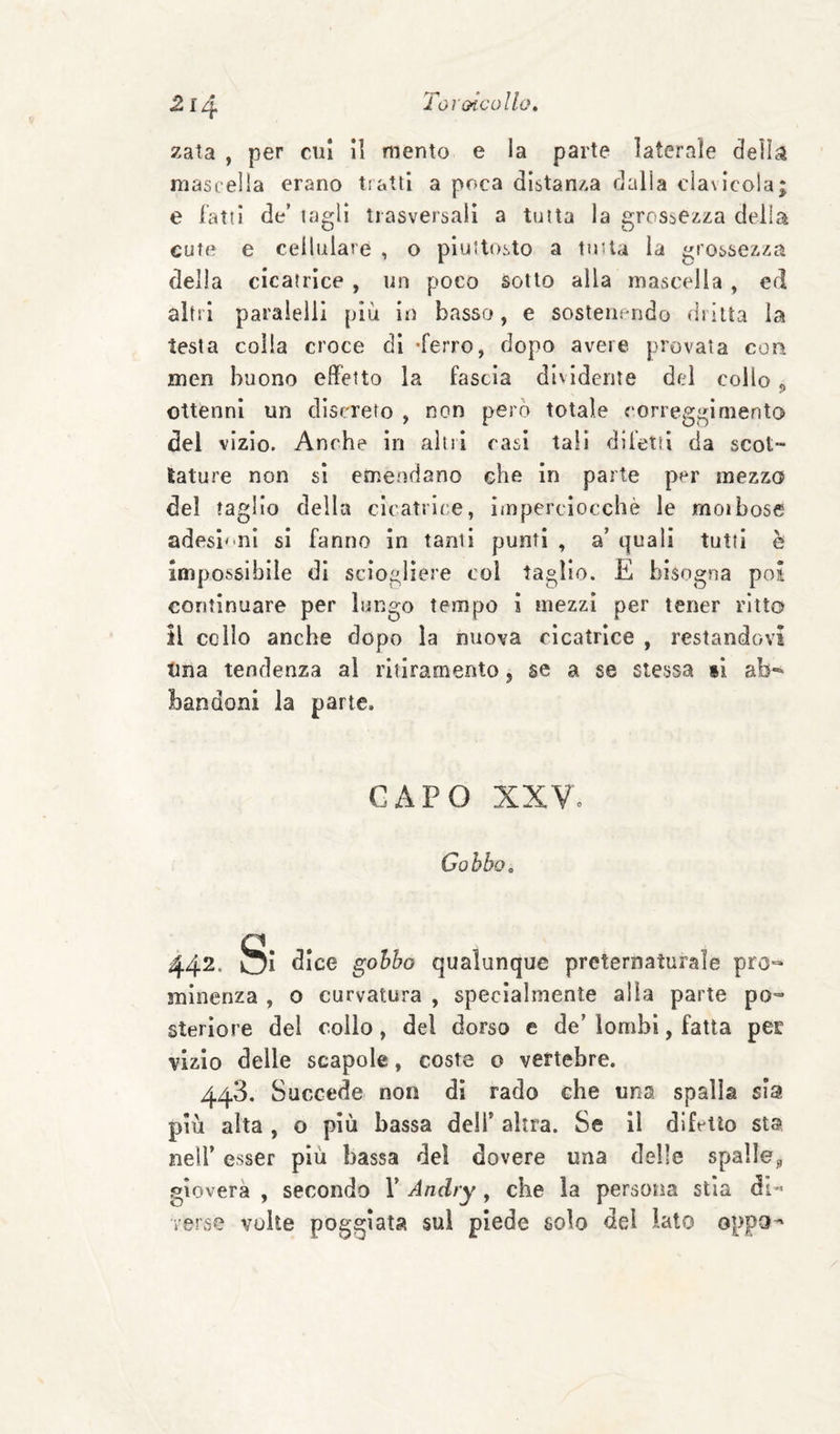 zata , per cui i] mento e la parte laterale dell^s mascella erano tratti a poca distan/.a dalla clavicola; e fatti de’ tagli trasversali a tutta la grossezza della cute e cellulare , o piuttosto a tutta la grossezza della cicatrice , un poco sotto alla mascella , ed altri paraielll più in basso, e sostenendo dritta la testa colla croce di -ferro, dopo avere provata con men buono effetto la fascia dividente del collo „ ottenni un discreto , non però totale correggi mento del vizio. Anche in altri rasi tali difetti da scot¬ tature non si emendano che in parte per mezzo del taglio della cicatrice, iinperciocchè le moibose adesi<*nl si fanno in tanti punti , a’ quali tutti è impossibile di sciogliere coi taglio. E bisogna poi continuare per lungo tempo i mezzi per tener ritto il collo anche dopo la nuova cicatrice , restandovi Una tendenza al ritiramento, se a se stessa si ab-- bandoni la parte. CAPO XXVe Gobbo» 442. S: dice gobbo qualunque preternaturale prò-- minenza , o curvatura , specialmente alla parte po¬ steriore del collo, del dorso e de’ lombi, fatta per vizio delle scapole, coste o vertebre. 448. Succede non di rado che una spalla sia più alta , o più bassa deìT altra. Se il difetto sta neir esser più bassa del dovere una delle spalle^ gioverà , secondo 1’ Andry, che la persona stia di« verse volte poggiata sul piede solo del lato oppo^