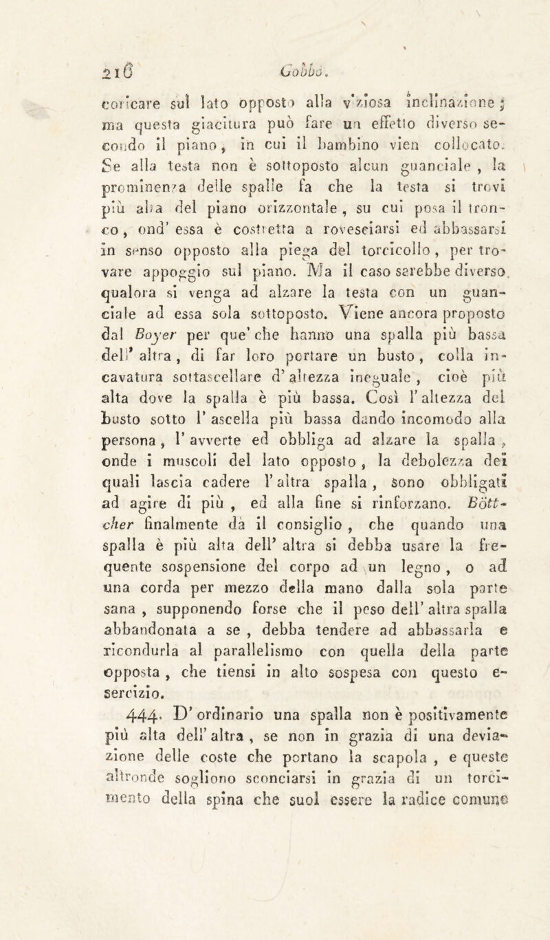 coricare suì lato opposto alla vVa’osa incìlna/.ione ; ma questa giacitura può fare ua efFetio diverso se¬ condo il piano, in cui il lìambino vien collocata. Se alla testa non è sottoposto alcun guanciale , la prominenza delle spalle fa che la testa si trovi più alia del piano orizzontale , su cui posa il tron¬ co, ond’essa è costi etra a rovesciarsi ed abbassarsi in simso opposto alla piega del torcicollo, per tro¬ vare appoggio sul piano. Ma il caso sarebbe diverso, qualora si venga ad alzare la testa con un guan¬ ciale ad essa sola sottoposto. Viene ancora proposto dal Boyer per que’che hanno una spalla più bassa dell’altra, di far loro portare un busto, colla in¬ cavatura softascellare d’altezza Ineguale, cioè più alta dove la spalla è più bassa. Così T altezza del busto sotto r ascella più bassa dando incomodo alla persona , V avverte ed obbliga ad alzare la spalla , onde i muscoli del lato opposto , la debolezza dei quali lascia cadere l’altra spalla, Sono obbligati ad agire di più , ed alla bne si rinforzano. Bótù^ cher finalmente dà il consiglio , che quando una spalla è più alta dell’ altra si debba usare la fre¬ quente sospensione del corpo ad un legno , o ad una corda per mezzo delia mano dalla sola parte sana , supponendo forse che il peso dell’ altra spalla abbandonata a se , debba tendere ad abbassarla e ricondurla al parallelismo con quella della parte opposta , che tiensi in allo sospesa con questo e- sercizlo. 444* ordinarlo una spalla non è positivamente più alta dell’altra, se non In grazia di una devia-* zinne delle coste che portano la scapola , e queste altronde sogliono sconciarsi in grazia di un torci¬ mento della spina che suol essere la radice comune
