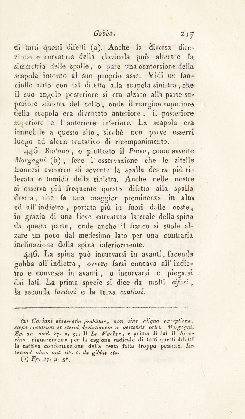 èì tutti questi cllfeltl (a). Anche la diversa dire¬ zione e curvatura delia clavicola può altesare la simmetria delle spalle , o pure una contorsione della scapola intorno al suo proprio asse. Vidi un fan^ ciullo nato con tal diletto alla scapola sinistra, che il suo angolo posteriore si era alzato alla parte su¬ periore sinistra del collo, onde il margine superiore della scapola era diventato anteriore . il posteriore superiore e T anteriore inferiore. Là scapola era immobile a questo sito , sicché non parve esservi luogo ad alcun tentativo di ricomponimento. 440 Biolano , o piuttosto il Pineo y come avverte Morgagni (b) , fere V osservazione che le zitella francesi avessero di sovente la spalla destra più ri¬ levata e tumida della sinistra. Anche nelje nostre si osserva più frequente questo difetto alla spalla destra, che fa una maggior prominenza in alto ed ali indietro , portata più in fuori dalle coste ^ in grazia di una lieve curvatura laterale della spina da questa parte, onde anche il fianco si suole al¬ zare un poco dal medesimo lato per una contraria inclinazione della spina inferiormente. 446. La spina può incurvarsi in avanti, facendo gobba air indietro , ovvero farsi concava alf indie» tro e convessa in avanti , o incurvarsi e piegarsi dal latìi La prima specie si dice da molti cifosi la seconda lordosi e la terza scoliosi. (a) Cardani &hservatw prohàiur, ìion sin'e aliqita excrpilonei SCBpe costarum et sterni deviationem a vertehris orìrL Morgagni. Ep. an med, 27. d. 51. Il Le Vacher , e prima di Jui il tino , rieuardafODo per la cagione radicale di tutti questi difetti la cattiva conformazione della testa fatta troppo pesante. , Yecand. ahsc. nat. Uh. 6. de gibbis eie, (b) Pp» 27- P* P;