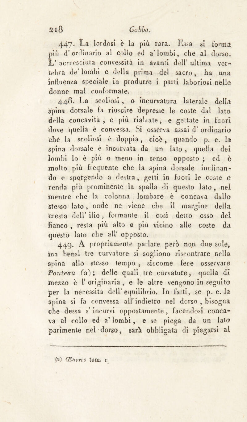 447. La lorJosI è la più rara. Essa si forma più d’or linarlo al Colio ed a’lombi, che al dorso. L’ acrrosclafa convessità in avanti dell’ ultima ver¬ tebra de’lombi e della prima del sacro, ha una influenza speciale In produrre i parti laboriosi nelle donne mal conformate. 448. T.a sccdlosi , 0 incurvatura laterale della spina dorsale fa riuscire depresse le coste dal lato dr‘lla concavita , e più rialzate, e gettate in fuori dove quella è convessa. Si osserva assai d’ ordinario che la scoliosi è doppia, ciob, quando p. e. la spina dorsale è incurvata da un lato , quella dei lombi lo è più o meno in senso opposto ; ed è molto più frequente che la spina dorsale inclinan¬ do e sporgendo a destra , getti in fuori le coste e renda più prominente la spalla di questo lato, nei mentre che la colonna lombare è concava dallo stesso lato, onde ne viene che il margine della cresta dell’ ilio, formante II così detto osso del fianco , rèsta più alto e più vicino alle coste da questo Iato che all' opposto. 449. A propriamente parlare pero non due sole^ 'ma bensì tre curvature si sogliono riscontrare nella Spina allo stesso tempo ^ siccome fece osservare Poutpati fa'); delie quali tre curvature, quella di mezzo è V originaria , e le altre vengono in seguito per la nécessita dell’equilibrio. In fatti, se p. e. la spina si fa convessa all’indietro nel dorso , bisogna che dessa s’incurvi oppostamente, facendosi conca¬ va al collo ed a’ lombi , e se piega da un Iato parimente nel dorso, sarìt obbligata di piegarsi al (a) CEiivres tom. r.