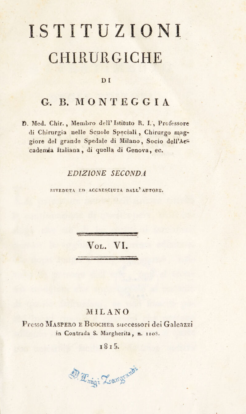 ISTITUZIONI CHIRURGICHE D I G. B. M O N T E G G I A D. Med. Chir., Membro dell’ Istituto R. I.\ Professore di Chirurgia nelle Scuole Speciali , Chirurgo mag¬ giore del grande Spedale di Milano, Socio dell’Ac¬ cademia Italiana, di quella di Genova, ec. EDIZIONE SECONDA RIVEDUTA ED ACCRESCIUTA DAI.l’ AUTORE. Vql. vi. 4>ft,r.«anmi*'5ai ir ì«ip<<’<Knhrra<tf laniiwaiiintgBaMWiÉBB^ xMIL ANO Presso Maspero e Buocher successori dei Galeazzì in Contrada S. Margherita, n. iioS, i8i5.