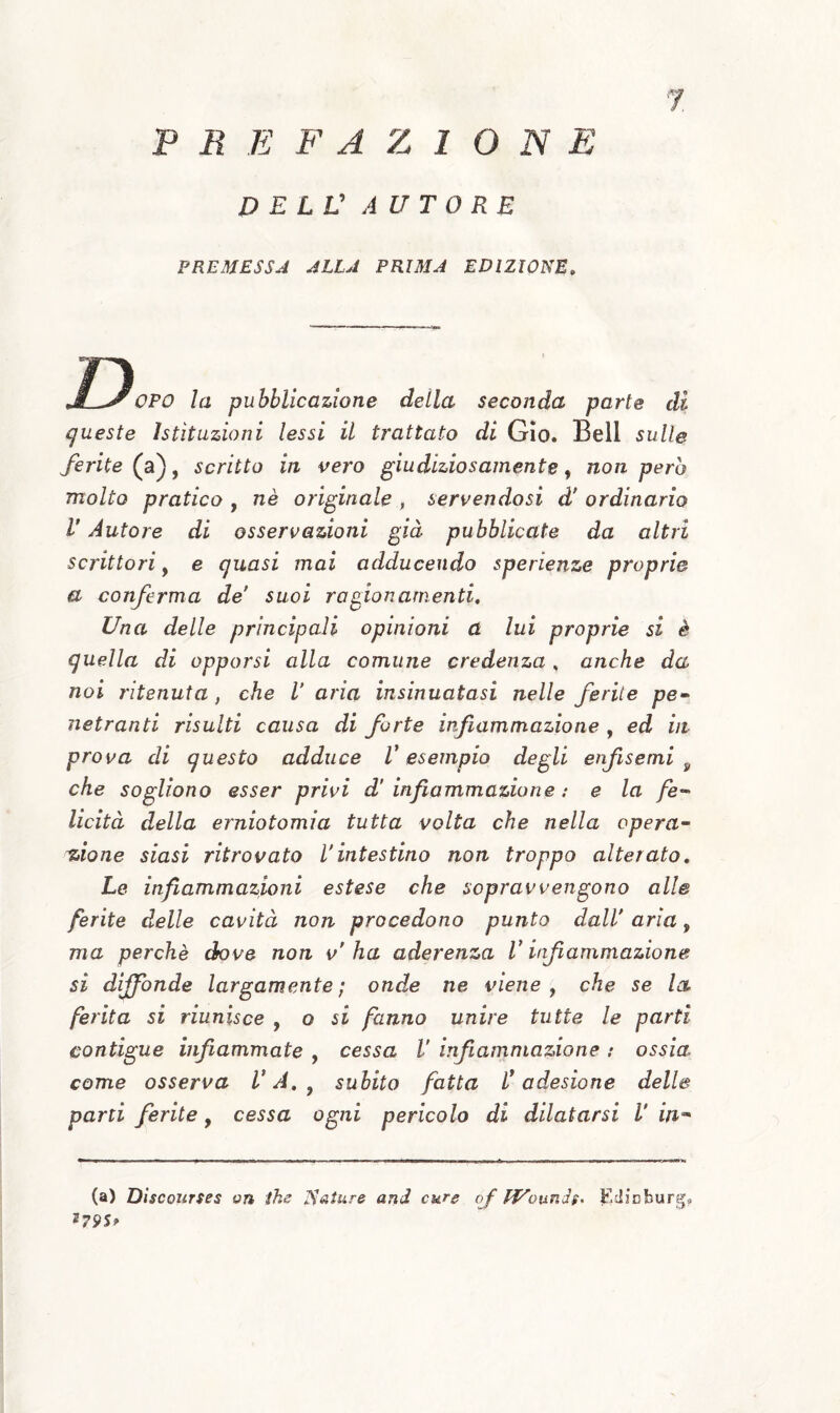 PREFAZIONE P E LV AUTORE 7. PREMESSJ JLLA PRIMA EDIZIONE, OPO la pubblicazione della seconda parte di queste istituzioni lessi il trattato di Gio. Bell sulle ferite (a), scritto in vero giudiziosamente, non però molto pratico , nè originale , servendosi d' ordinario V Autore di osservazioni già pubblicate da altri scrittori^ e quasi mai adducendo sperienze proprie a conferma de suoi ragionamenti. Una delle principali opinioni a lui proprie si è quella di opporsi alla comune credenza, anche da noi ritenuta, che V aria insinuatasi nelle ferite pe¬ netranti risulti causa di forte infiammazione , ed in prova di questo adduce V esempio degli enfisemi ^ che sogliono esser privi d'infiammazione: e la fe¬ licità della erniotomia tutta volta che nella opera¬ zione siasi ritrovato l'intestino non troppo alterato. Le infiammazioni estese che sopravvengono all© ferite delle cavità non procedono punto dall' aria, ma perchè dove non v'ha aderenza V infiammazione si diffonde largamente; onde ne viene y che se la ferita si riunisce , o si fanno unire tutte le parti contigue infiammate , cessa V infiammazione : ossia come osserva V A, ^ subito fatta l^ adesione dell© parti ferite, cessa ogni pericolo di dilatarsi V in-^ (a) Discoitrses on ihe N<sture and cure of lì/'ouni$^ f'.JÌDburg»