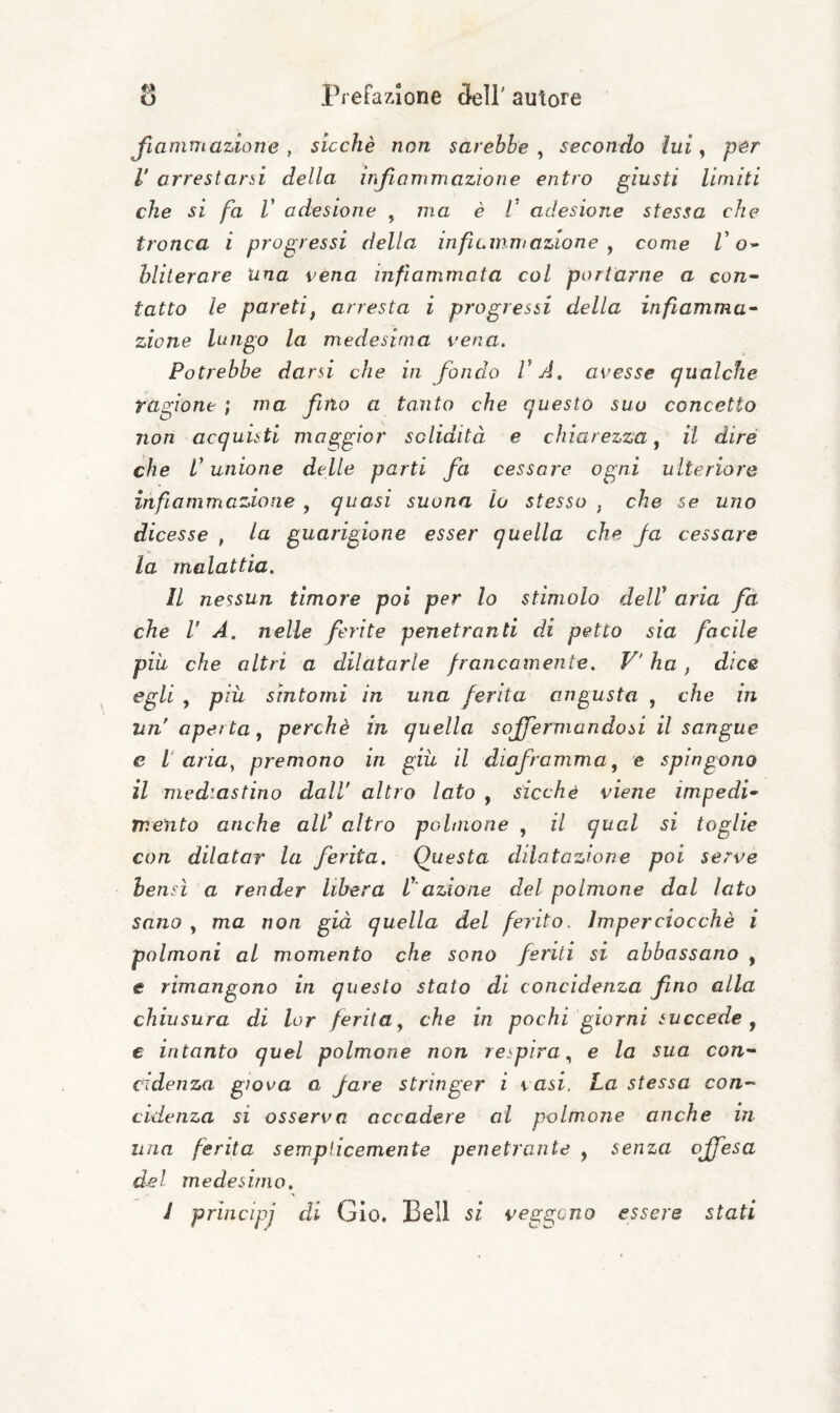 Jlamm azione , sicché non sarebbe^ secondo lui y per V arrestarci della infiammazione entro giusti limiti che si fa V adesione , ma è V adesione stessa che tronca i progressi della infiummazione y come Z’O’* hliterare Una vena infiammata col portarne a con~ tatto le pareti, arresta i progressi della infiamma^ zione lungo la medesima vena. Potrebbe darsi che in fondo VA, avesse gualche ragione ; ma fino a tanto che questo suo concetto non acquisti maggior solidità e chiarezza, il dire che V unione delle parti fa cessare ogni ulteriore infiammazione , quasi suona lo stesso , che se uno dicesse , la guarigione esser quella che Ja cessare la malattia. Il nessun timore poi per lo stimolo delV aria fa che V A. nelle ferite penetranti di petto sia facile più che altri a dilatarle francamente. V'ha, dice egli , più sìntomi in una ferita angusta , che in un aperta, perchè in quella soffermandosi il sangue e l aria, premono in giù il diaframma, e spingono il mediastino dall altro lato , sicché viene impedii mento anche alV altro polinone , il qual si toglie con dilatar la ferita. Questa dilatazione poi serve bensì a render Ubera V'azione del polmone dal lato sano , ma non già quella del ferito. Imperciocché i polmoni al momento che sono feriti si abbassano , e rimangono in questo stato di concidenza fino alla chiusura di lor ferita, che in pochi giorni succede ^ e intanto quel polmone non respira, e la sua con- cidenza giova a fare stringer i vasi. La stessa con- cidenza si osserva accadere ai polmone anche in una ferita semplicemente penetrante , senza offesa del medesimo, J principj di Gio. Bell si veggono essere stati