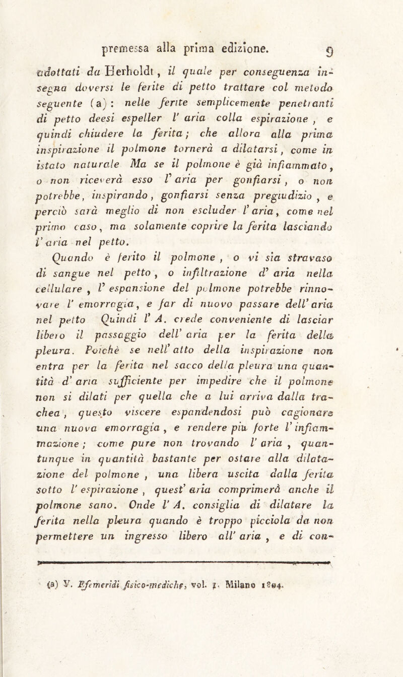 adottati da Hei'boldt , il quale per conseguenza iii-^ se^na doversi le ferite di petto trattare col metodo Seguente (a): nelle ferite semplicemente penetranti di petto deesi espeller V aria colla espirazione , e quindi chiudere La ferita’, che allora alla prima inspirazione il polmone tornerà a dilatarsi, come in istato naturale Ma se il polmone è già infiammato^ o non riceverà esso Varia per gonfiarsi, o non potrebbe, inspirando, gonfiarsi senza pregiudizio^ e perciò sarà meglio di non escluder Varia, come nel primo caso, ma solamente coprire la ferita lasciando Varia nel petto. Quando è ferito il polmone , o vi sla stravaso di sangue nel petto , o infiltrazione d’ aria nella cellulare , V espansione del polmone potrebbe rinno'^ vare V emorragia, e far di nuovo passare deIV aria nel petto Quindi V A. crede conveniente di lasciar libeìo il passaggio delV aria per la ferita della, pleura. Poiché se nell* atto della inspirazione non entra per la ferita nel sacco della pleura una quan* tità d’ aria sufficiente per impedire che il polmone non si dilati per quella che a lui arriva dalla tra¬ chea , questo viscere espandendosi può cagionare una nuova emorragia, e rendere piu forte V infiam¬ mazione : come pure non trovando V aria , quan¬ tunque in quantità bastante per ostare alla dilata¬ zione del polmone , una libera uscita dalla ferita sotto V espirazione , quesV aria comprimerà anche il polmone sano. Onde VA. consiglia di dilatare la ferita nella pleura quando è troppo picciola da non permettere un ingresso libero all aria , e di con- .. II—.-— . ... ... ,1 .. I,