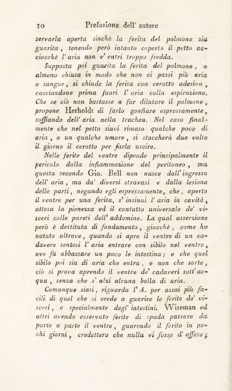 servarla aperta sinché la ferita del polmone sia guarita , tenendo però intanto coperto il petto ac¬ ciocché Varia non v^ entri troppo fredda. Supposta poi guarita la ferita del polmone , o almeno chiusa in modo che non ci passi piu aria Q sangue^ si chiude la ferita con cerotto adesivo ^ cacciandone prima fuori V aria colla espirazione.. Che se ciò non bastasse a far dilatare il polmone ^ propone Herholdt di farlo gonfiare espressamente, soffiando delV aria nella trachea. Nel caso final- mente che nel petto siavi rimaso qualche poco di aria , o un qualche umore , si staccherà due volte il giorno il cerotto per farla uscire. Nelle ferite del ventre dipende principalmente il pericolo dalla infiammazione del peritoneo , ma questa secondo Gio. Bell non nasce dalV ingresso dell’ aria , ma da’ diversi stravasi e dalla lesione delle parti y negando egli espressamente ^ che ^ aperto il ventre per una ferita^ 5’ insinui V aria in cavità , attesa la pienezza ed il contatto universale de’ vf sceri colle pareti dell* addomine. La qual asserzione però è destituta di fondamento , giacché , come ho notato altrove y quando si apre il ventre di un ca¬ davere sentesi V aria entrare con sibilo nel ventre, ove fa abbassare un poco le intestina ; e che quel sibilo poi sia di aria che entra , e non che sorte , ciò si prova aprendo il ventre de* cadaveri sott’ac¬ qua , senza che s* alzi alcuna bolla di aria. Comunque siasi, riguarda VA. per assai ptìi fa¬ cili di quel che si crede a guarire le ferite de’ vi¬ sceri , e specialmente degl’ intestini, VVIseman ed altri avendo osservato ferite di spada passarle da parte a parte il ventre , guarendo il ferito in po¬