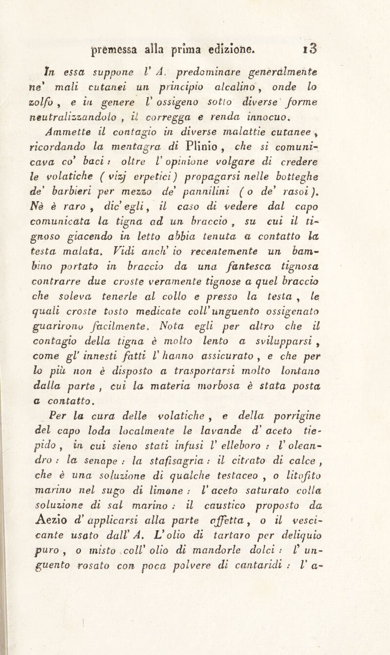 in essa suppone V A. predominare generalmente ne* mali cutanei un principio alcalino, onde lo zolfo y e in genere V ossigeno sotto diverse forme neutralizzandolo , il corregga e renda innocuo. Ammette il contagio in diverse malattie cutanee ^ ricordando la mentagra di Plinio , che si comuni¬ cava co* baci i oltre V opinione volgare di credere le volatiche ( vizj erpetici ) propagarsi nelle botteghe de' barbieri per mezzo de* pannilini ( o de* rasoi ), Nè è raro , die egli, il caso di vedere dal capo comunicata la tigna ad un braccio , su cui il ti-^ gnoso giacendo in letto abbia tenuta a contatto la testa malata. Vidi aneli io recentemente un bam¬ bino portato in braccio da una fantesca tignosa contrarre due croste veramente tignose a quel braccio che soleva tenerle al collo e presso la testa , le quali croste tosto medicate coll*unguento ossigenato guarirono facilmente. Nota egli per altro che il contagio della tigna è molto lento a svilupparsi , come gV innesti fatti V hanno assicurato , e che per lo pili non è disposto a trasportarsi molto lontano dalla parte , cui la materia morbosa è stata posta a contatto. Per la cura delle volatiche , e della porrigine del capo loda localmente le lavande d* aceto tie¬ pido , in cui sìeno stati infusi V elleboro : V olean¬ dro : la senape : la stafisagria : il citrato di calce , che è una soluzione di qualche testaceo , o litofita marino nel sugo di limone : V aceto saturato colla soluzione di sai marino : il caustico proposto da Aezlo d* applicarsi alla parte affetta, o il vesci¬ cante usato dall* A. L* olio di tartaro per deliquio puro , o misto coll* olio di mandorle dolci : f un¬ guento rosato con poca polvere di cantaridi : V a-