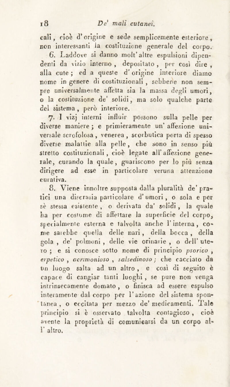 cali, cioè d’origine e sede semplicemente esteriore, non interessanti la costituzione generale del corpo, 6. Laddove si danno molt’altre espulsioni dipen¬ denti da vizio interno , depositato , per cosi dire , alla cute ; ed a queste d’origine interiore diamo nome in genere di costituzionali , sebbene non sem¬ pre universalmente affetta sìa la massa degli umori, o la costituzione de’ solidi, ma solo qualche parte del sistema , però interiore. 7. I vìzj interni Influir possono sulla pelle per diverse maniere ; e primieramente un’ affezione uni¬ versale scrofolosa, venerea , scorbutica porta di spesso diverse malattìe alla pelle, che sono in senso più stretto costituzionali, cioè legate all’affezione gene¬ rale, curando la quale, guariscono per lo più senza dirìgere ad esse in particolare veruna attenzione curativa. 8. Viene Innoltre supposta dalla pluralità de’ pra¬ tici una discrasia particolare d’umori, o sola e per se stessa esistente , o derivata da' solidi , la quale ha per costume di affettare la superficie del corpo, specialmente esterna e talvolta anche V interna , co¬ me saiebbe quella delle nari, delia bocca, della gola , de’ polmoni , delle vie orinarie , o dell’ ute¬ ro ; e si conosce sotto nome di principio psorico , erpetico , acrimonioso , salsedinoso ; che caccialo da Un luogo salta ad un altro , e così di seguito è capace di cangiar tanti luoghi , se pure non venga intrinsecamente domato, o finisca ad essere espulso interamente dal corpo per 1’azione del sistema spon¬ tanea , o eccitata per mezzo de’ medicamenti. Tale principio si è osservato talvolta contagioso , cioè avente la proprietà di comunicarsi da un corpo ai- V altro.