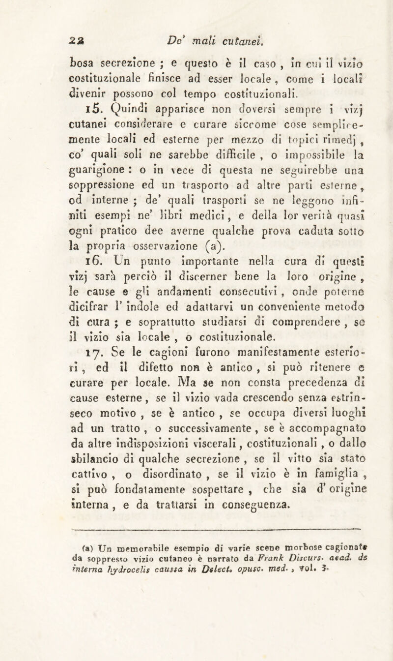 bosa secrezione ; e questo è il caso , In cui II vizio costituzionale finisce ad esser locale , come i locali divenir possono col tempo costituzionali. 15. Quindi apparisce non doversi sempre ì vizj cutanei considerare c curare siccome cose semplice- mente locali ed esterne per mezzo di topici rimedj , co* quali soli ne sarebbe diffìcile , o impossìbile la guarigione : o In vece di questa ne seguirebbe una soppressione ed un trasporto ad altre parti esterne, od interne ; de’ quali trasporti se ne leggono infi¬ niti esempi ne’ libri medici, e della lor verità quasi ogni pratico dee averne qualche prova caduta sotto la propria osservazione (a). 16. Un punto importante nella cura di questi vìzj sarà perciò il discerner bene la loro origine , le cause e gli andamenti consecutivi , onde poterne dìcifrar 1’ ìndole ed adattarvi un conveniente metodo di cura ; e soprattutto studiarsi di comprendere , so Il vizio sia locale , o costituzionale. 17. Se le cagioni furono manifestamente esterio¬ ri , ed il difetto non è antico , si può ritenere e curare per locale. Ma se non consta precedenza di cause esterne, se lì vizio vada crescendo senza estrin¬ seco motivo , se è antico , se occupa diversi luoghi ad un tratto , o successivamente, se è accompagnato da altre Indisposizioni viscerali, costituzionali , o dallo sbilancio di qualche secrezione , se II vitto sia stato cattivo , o disordinato , se II vizio è In famiglia , si può fondatamente sospettare , che sia d'origine interna, e da trattarsi in conseguenza. fa) Un memorabile esempio di varie scene morbose cagionate da soppresso vizio cutaneo è narrato da Frank Dìscurs- aead. ds rnierna hjydrocelis caussa in DelecU opusc, med> , Voi. 5-