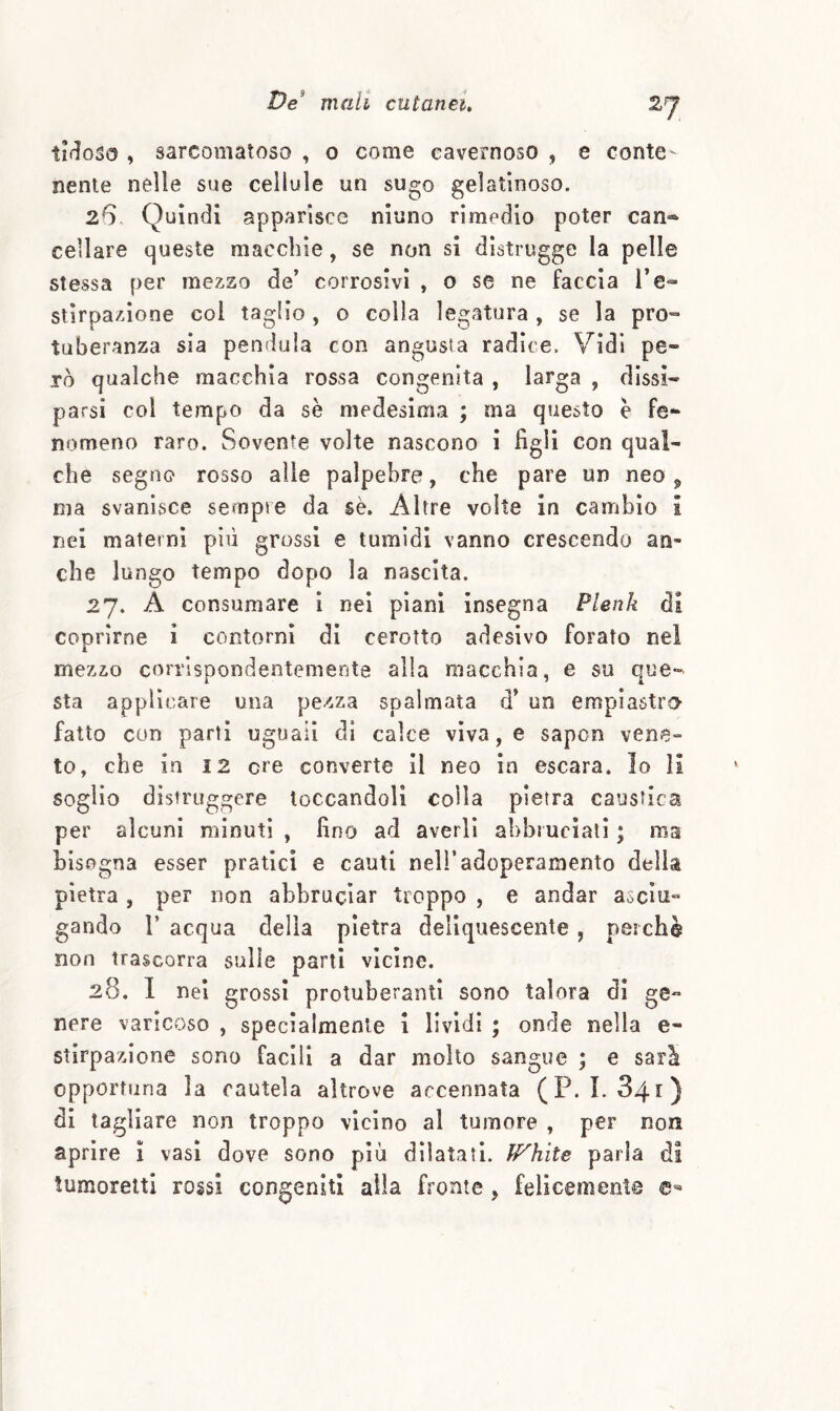 2fj ti<^óSo , sarcomaloso , o come cavernoso , e conte¬ nente nelle sue cellule un sugo gelatinoso. 26. Quindi apparisce ninno rimedio poter can-^ celiare queste macchie, se non si distrugge la pelle stessa per mezzo de’ corrosivi , o se ne faccia re<- stirpazione col taglio , o colla legatura , se la prò» tuberanza sìa pendala con angusta radice. Vidi pe¬ rò qualche macchia rossa congenita , larga , dissi¬ parsi col tempo da sè medesima ; ma questo e fe¬ nomeno raro. Sovente volte nascono i figli con qual¬ che segno rosso alle palpebre, che pare un neo ^ ma svanisce sempre da sè. Altre volte in cambio i nel materni più grossi e tumidi vanno crescendo an¬ che lungo tempo dopo la nascita. 27. A consumare 1 nel piani insegna Plenk di coprirne i contorni di cerotto adesivo forato nel mezzo corrispondentemente alla macchia, e su que¬ sta applicare una pezza spalmata d’ un empi astro- fatto con parti uguali dì calce viva, e sapcn vene¬ to, che in i2 ere converte II neo in escara. Io li soglio distruggere toccandoli colla pietra caustica per alcuni minuti , fino ad averli abbruciali ; ma bisogna esser pratici e cauti nell’adoperamento della pietra, per non abbruciar troppo , e andar asclu- gando r acqua della pietra deliquescente , perchè non trascorra sulle parti vicine. 28. 1 nel grossi protuberanti sono talora di ge» nere varicoso , specialmente i lividi ; onde nella e- stirpazione sono facili a dar molto sangue ; e sarà opportuna la cautela altrove accennata (P. 1. 841) di tagliare non troppo vicino al tumore , per non aprire ì vasi dove sono più dilatati. U^hite parla di tumoretti rossi congeniti alla fronte , felicemente