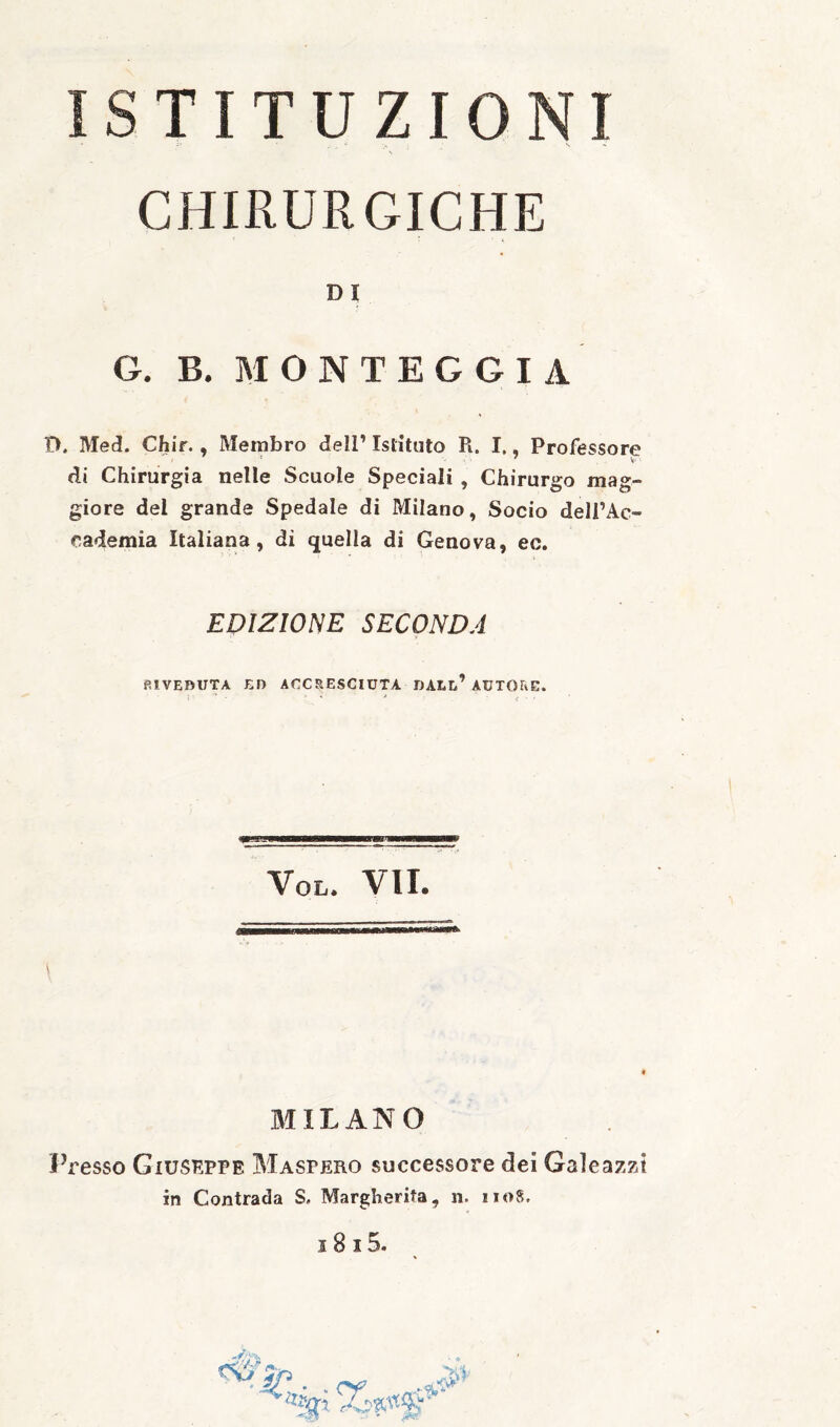 ISTITUZIONI CHIRURGICHE DI G. B. MONTEGGIA O. Med. Chir., Membro dell’ Istituto R. I., Professore di Chirurgia nelle Scuole Speciali , Chirurgo mag¬ giore del grande Spedale di Milano, Socio deli’Ac- cademia Italiana, di quella di Genova, ec. EDIZIONE SECONDA RIVEDUTA El) ACCSESCIUTA DAEl’ AUTORE. VoL. VII. MILANO Presso Giuseppe Maspero successore dei Galeazzt in Contrada S, Margherita, n. 1108.