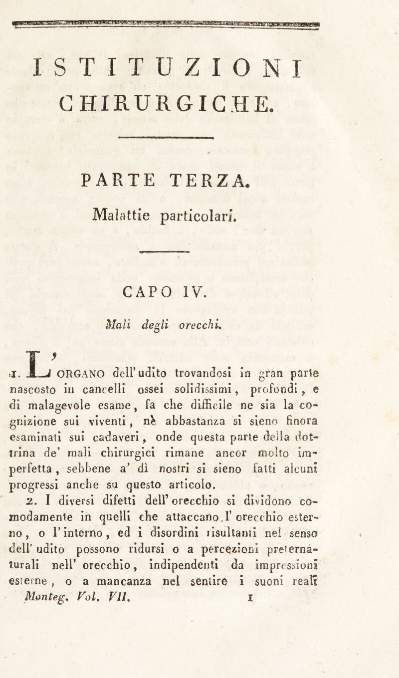 ISTITUZIONI CHIRURGICHE. PARTE TERZA. Malattie particolari. CAPO IV. Mali degli orecchi, ORGANO dell’udito trovandosi In gran pari© nascosto in cancelli ossei solidissimi, profondi ^ e di malagevole esame, fa che difficile ne sia la co« griizione sui viventi, abbastanza si sleno finora esaminati sui cadaveri, onde questa parte deila dot¬ trina de’ mali chirurgici rimane ancor molto im¬ perfetta , sebbene a’ di nostri si sieno fatti alcuni progressi anche su questo articolo. 2. I diversi difetti deli’orecchio si dividono co¬ modamente in quelli che attaccano.!’orecchio ester¬ no, o l’interno, ed ì disordini lisullanii nei senso deir udito possono ridursi o a percezioni preterna¬ turali nell’ orecchio, indipendenti da ìmpres:.ioni esterne, o a mancanza nel sentire i suoni reali