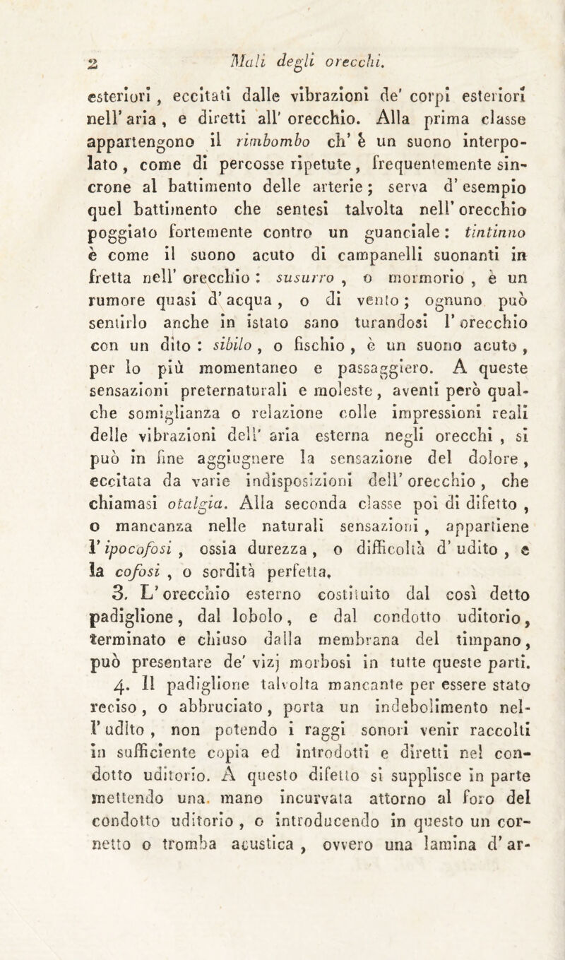 ^ Mali de^li 0lecchi, esteriori, eccitati dalle vibrazioni de' corpi esteriori neir aria , e diretti all’ orecchio. Alla prima classe appartengono il rimbombo eh’ è un suono interpo¬ lato, come di percosse ripetute, frequentemente sin¬ crone al battimento delle arterie ; serva d’esempio quel battbnento che sentesi talvolta nell’ orecchio poggiato fortemente contro un guanciale : tintinno è come II suono acuto di campanelli suonanti in fretta nell’ orecchio : susurro , o mormorio , è un rumore quasi d’acqua, o di vento; ognuno può sentirlo anche In istato sano turandosi l’orecchio con un dito : sibilo , o fischio , è un suono acuto , per lo più momentaneo e passaggiero. A queste sensazioni preternaturali e moleste, aventi però qual¬ che somiglianza o relazione colle impressioni reali delle vibrazioni dell' aria esterna negli orecchi , si può In fine agglugnere la sensazione del dolore, eccitata da varie indìsposlzloul deli’ orecchio, che chiamasi otalgia. Alla seconda classe poi di difetto , o mancanza nelle naturali sensazioni , appartiene V ipocofosi ^ ossia durezza, o difficoltà d’udito, e la cofosi , o sordità perfetta. 3. L’orecchio esterno costituito dal così detto padiglione, dal loholo, e dal condotto uditorio, terminato e chiuso dalla membrana del timpano, può presentare de' vizj morbosi In tutte queste partì. 4. 11 padiglione talvolta mancante per essere stato reciso, o abbruciato, porta un indebolimento nel- V udito , non potendo i raggi sonori venir raccolti in sufficiente copia ed introdotti e diretti nel con¬ dotto uditorio. A questo difetto si supplisce In parte mettendo una. mano Incurvata attorno al foro del condotto uditorio , o Introducendo In questo un cor¬ netto o tromba acustica, ovvero una lamina d’ar-