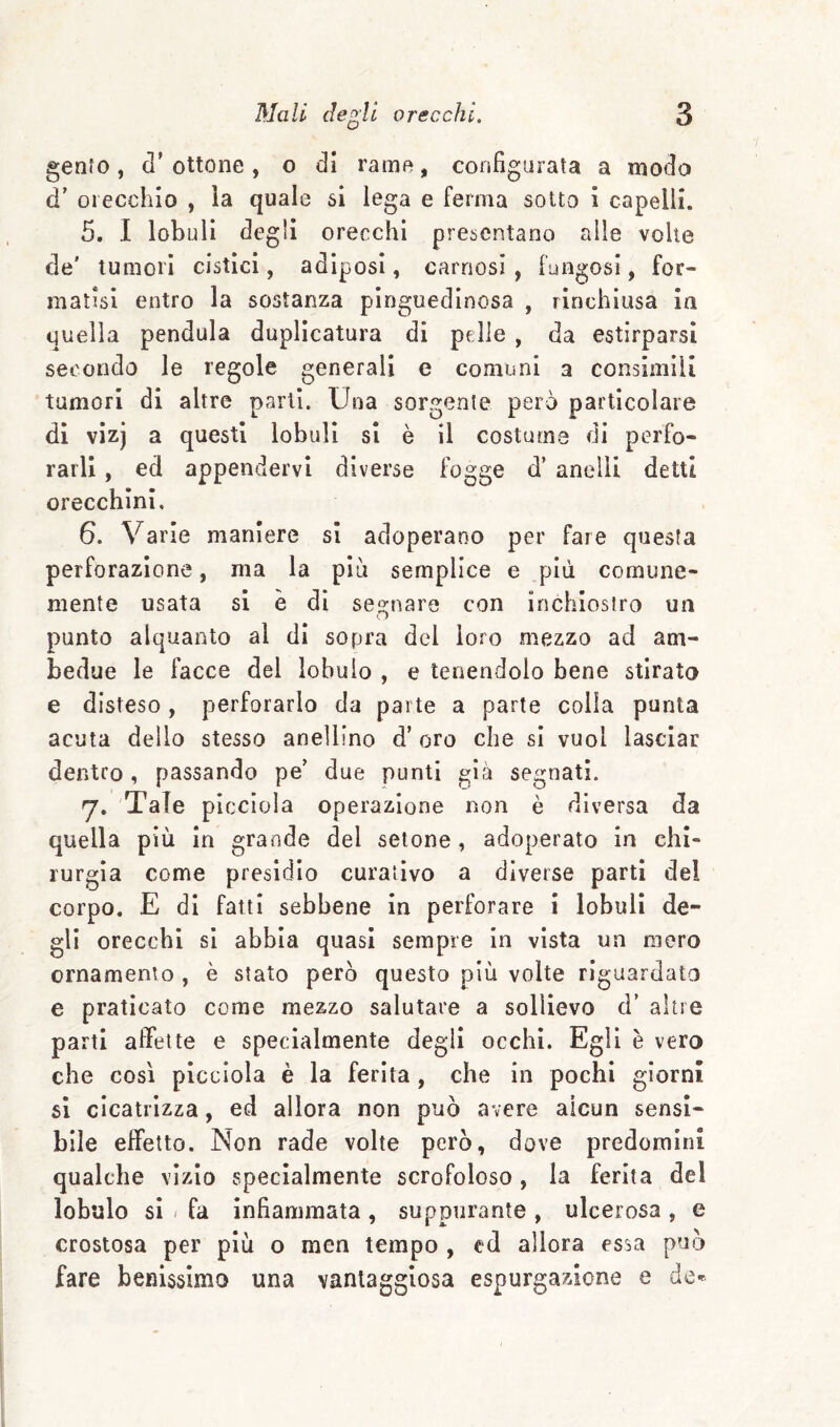 genfo, d’ ottone , o di rame, configurata a modo d’ orecchio , la quale si lega e ferma sotto i capelli. 5. I lobuli degli orecchi presentano alle volte de' tumori cistici, adiposi, carnosi , fungosi, for¬ matisi entro la sostanza pinguedinosa , rinchiusa in quella pendala duplicatura di pelle , da estirparsi secondo le regole generali e comuni a consimili tumori di altre parti. Una sorgente però particolare di vìzj a questi lobuli si è il costuma di perfo¬ rarli , ed appendervi diverse fogge d’ anelli detti orecchini, 6. Varie maniere si adoperano per fare questa perforazione, ma la più semplice e più comune¬ mente usata si è di seo:nare con inchiostro un «D punto alquanto al di sopra del loro mezzo ad am¬ bedue le facce del lobulo , e tenendolo bene stirato e disteso, perforarlo da parte a parte colia punta acuta dello stesso anellino d’oro che si vuol lasciar denteo, passando pe' due punti già segnati. y, 'Tale picciola operazione non è diversa da quella più in grande del setone, adoperato in chi¬ rurgia come presidio curativo a diverse parti del corpo. E di fatti sebbene in perforare i lobuli de¬ gli orecchi si abbia quasi sempre in vista un moro ornamento , è stato però questo più volte riguardato e praticato come mezzo salutare a sollievo d’ altre parti affette e specialmente degli occhi. Egli è vero che così picciola è la ferita, che in pochi giorni si cicatrizza, ed allora non può avere alcun sensi¬ bile effetto. Non rade volte però, dove predomini qualche vizio specialmente scrofoloso, la ferita del lobulo si / fa infiammata , suppurante , ulcerosa , e crostosa per più o men tempo , ed allora essa può fare bemssimo una vantaggiosa espurgazione e de*