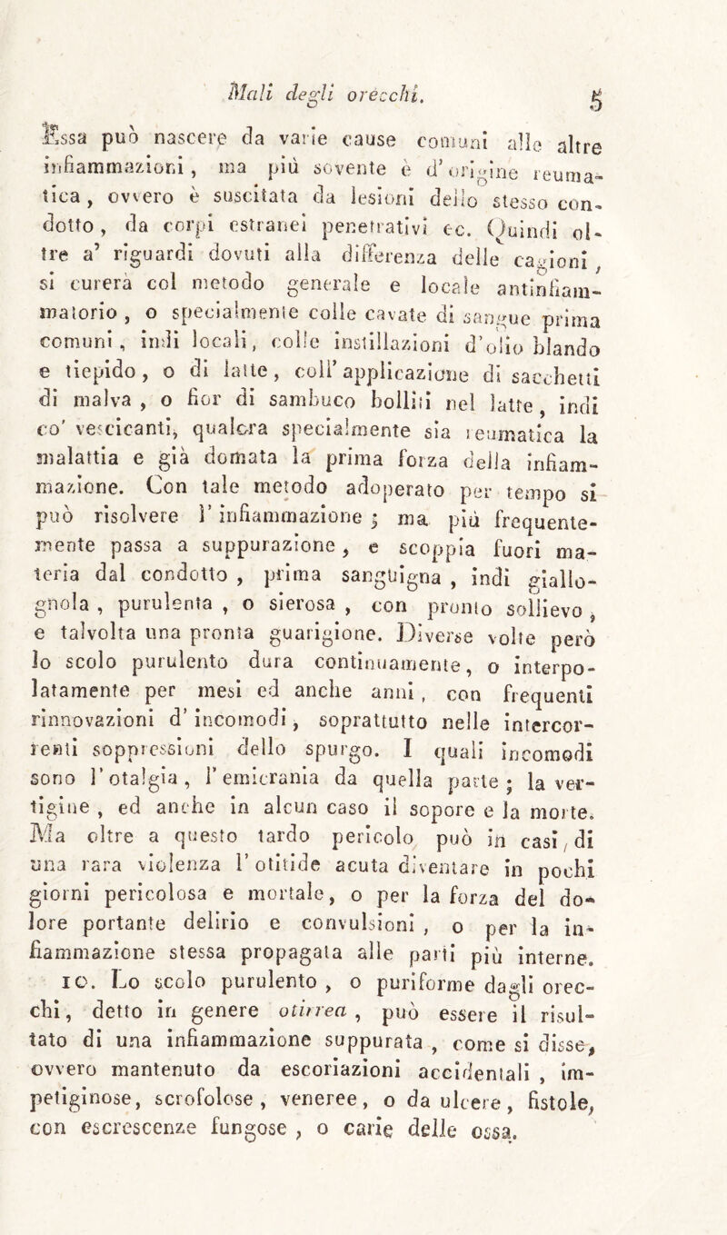 ssa può nascere da varie cause cooiuni alle altre infiammaziorii , ma più sovente è d’orjojiie leuma» tica , ovvero è suscitata da lesioni dello stesso con¬ dotto , da corpi estranei penetrativi ec. Oulndi ol¬ tre a’ riguardi dovuti alla dìlFerenza delie cairioin si curerà col metodo generale e locale antinFiam- maiorio, o speclalmerue colle cavate di sarii^ue prima comuni, indi locali, colle instillazioni d’olio blando e tiepido, o di latte, coli’appiicazlcue di sacchetti inai dì malva , o For di sambuco bolliti nel latte co' vetcicanti, qualora specialmente sìa reumatica la malattia e già domata la prima forza delia iriFam- mazione. Con tale metodo adoperato per tempo si- piìò risolvere ì’ inFammazlone ^ ma più frequente¬ mente passa a suppurazione, c scoppia fuori ma¬ teria dal condotto , prima sanguigna , indi giallo¬ gnola , purulenta , o sierosa , con pronto sollievo , e talvolta una pronta guarigione. Diverse volte però io scolo purulento dura continuamente, o interpo¬ latamente per mesi ed anche anni , con frequenti rinnovazioni d’incomodi, soprattutto nelle intercor¬ renti soppressioni dello spurgo. I qua li in comodi sono r otalgia, l’emicrania da quella parte; la ver¬ tigine , ed anche in alcun caso il sopore e la morte. Ma oltre a questo tardo pericolo può in casi/di una rara violenza l’otitide acuta diventare in pochi giorni pericolosa e mortale, o per la forza del do* lore portante delirio e convulsioni , o per la in¬ fiammazione stessa propagala alle parti più interne. IO. Lo scolo purulento, o puriforme dagli orec¬ chi, detto in genere otitrea , può essere il risul¬ tato di una infiammazione suppurata , come si disse, ovvero mantenuto da escoriazioni accidentali , im¬ petiginose, scrofolose, veneree, o da ulcere, fistole, con escrescenze fungose , o carie delie ossa.