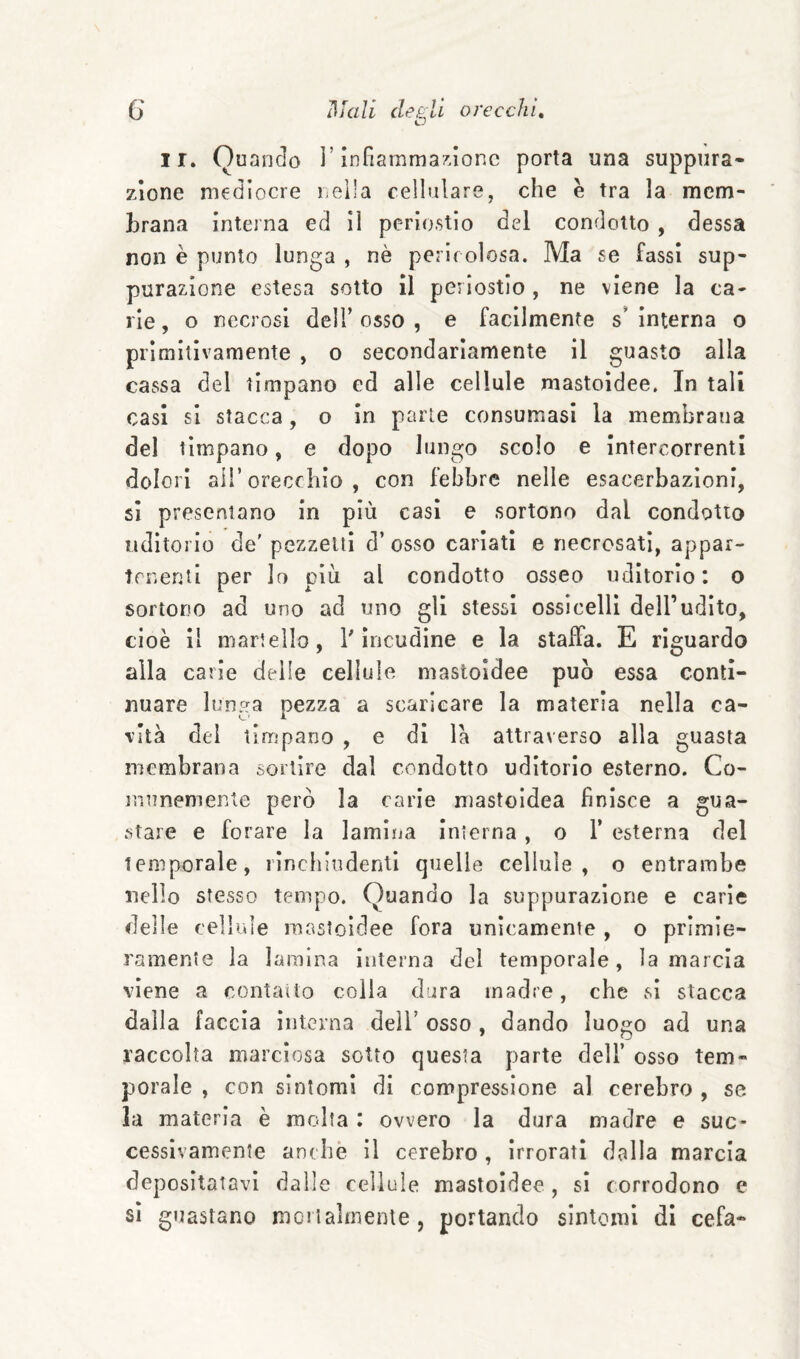 G cleÉill orecchi, O ir. Quando l’infiammandone porta una suppura¬ zione mediocre nella cellulare, che è tra la mem¬ brana intejna ed il periostio del condotto , dessa non è punto lunga , nè pericolosa. Ma se fassi sup¬ purazione estesa sotto il periostio , ne viene la ca¬ rie , o necrosi dell’ osso , e facilmente s’ interna o primitivamente , o secondariamente il guasto alla cassa del timpano ed alle cellule mastoìdee. In tali casi si stacca, o In parie consumasi la membrana del timpano, e dopo lungo scolo e intercorrenti dolori all’orecchio, con febbre nelle esacerbazieni, si presentano in più casi e sortono dal condotto uditorio de' pezzetti d’ osso cariati e riecrosati, appar¬ tenenti per Io più al condotto osseo uditorio: o sortono ad uno ad uno gli stessi ossicelli dell’udito, cioè il martello, T incudine e la staffa. E riguardo alla carie delle cellule mastoidee può essa conti¬ nuare lunga pezza a scaricare la materia nella ca¬ vità del timpano , e di là attraverso alla guasta membrana sortire dal condotto uditorio esterno. Co¬ munemente però la carie mastoidea finisce a gua¬ stare e forare la lamina interna, o 1’ esterna del temporale, rinchiudenti quelle cellule, o entrambe nello stesso tempo. Quando la suppurazione e carie delle cellule mastoidee fora unicamente , o primie¬ ramente la lamina interna del temporale, la marcia viene a contatto colla dura madre, che vsi stacca dalla faccia interna dell’ osso , dando luogo ad una raccolta marciosa sotto questa parte dell’ osso tem¬ porale , con sintomi di compressione al cerebro , se la materia è molta : ovvero la dura madre e suc¬ cessivamente anche il cerebro , irrorati dalla marcia depositatavi dalle cellule mastoidee , si corrodono e si guastano moiialmenle, portando sintomi di cefa-