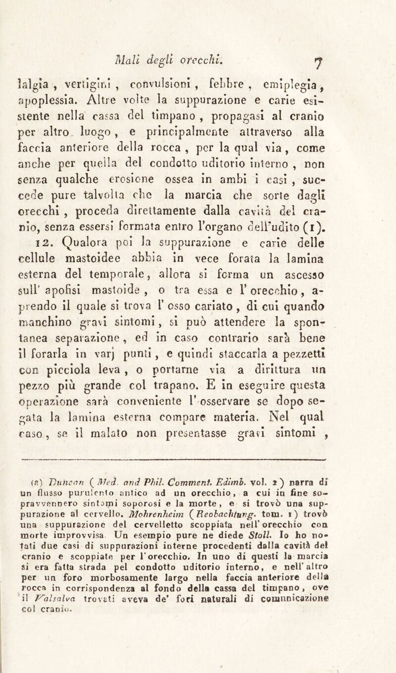 ìalgia , verlìglni , convulsioni , febbre , emiplegia , apoplessia. Altre volte la suppurazione e carie esi¬ stente nella cassa del timpano , propagasi al cranio per altro luogo, e principalmente attraverso alla faccia anteriore della rocca , per la qual vìa , come anche per quella del condotto uditorio iulerno , non senza qualche erosione ossea in ambi ì casi , suc¬ cede pure talvolta che la marcia che sorte dagli orecchi , proceda direttamente dalla cavità del cra¬ nio, senza essersi formata entro Tergano deìTudìto (i), 12. Qualora poi la suppurazione e carie delle cellule mastoidee abbia in vece forata la lamina esterna del temporale, allora sì forma un ascesso suiT apofisl mastoìde , o tra essa e T orecchio, a- prendo il quale sì trova 1’ osso cariato, di cui quando manchino gravi sintomi, si può attendere la spon¬ tanea separazione, ed in caso contrarlo sarà bene il forarla in varj punti, e quindi staccarla a pezzetti con pìcclola leva , o portarne via a dirittura un pezzo più grande col trapano. E in eseguire questa operazione sarà conveniente T osservare se dopo se¬ gata la lamina esterna compare .materia. Nel qual raso, se il malato non presentasse gravi sintomi , fr.) Jjiincan (^Med. and Phil. Commeni. Èdimh. voi. 2^ narra di un flusso purulrnlo antico ad un orecchio, a cui in fine so¬ pravvennero sintomi soporosi e la morte, e si trovò una sup¬ purazione al cervello. Mohrenheim (^Reohachtuvg. tom. i) trovò una suppurazione del cervelletto scoppiata nell’orecchio con morte improvvisa Un esempio pure ne diede Stoll. Io ho no» tali due casi di suppurazioni interne procedenti dalla cavità del cranio e scoppiate per l’orecchio. In uno di questi la marcia si era fatta strada pel condotto uditorio interno, e nell’altro per un foro morbosamente largo nella faccia anteriore della rocca in corrispondenza al fondo della cassa del timpano, ove il J^alsalva trovati aveva de’ fori naturali di coninnicazion© col cranio.