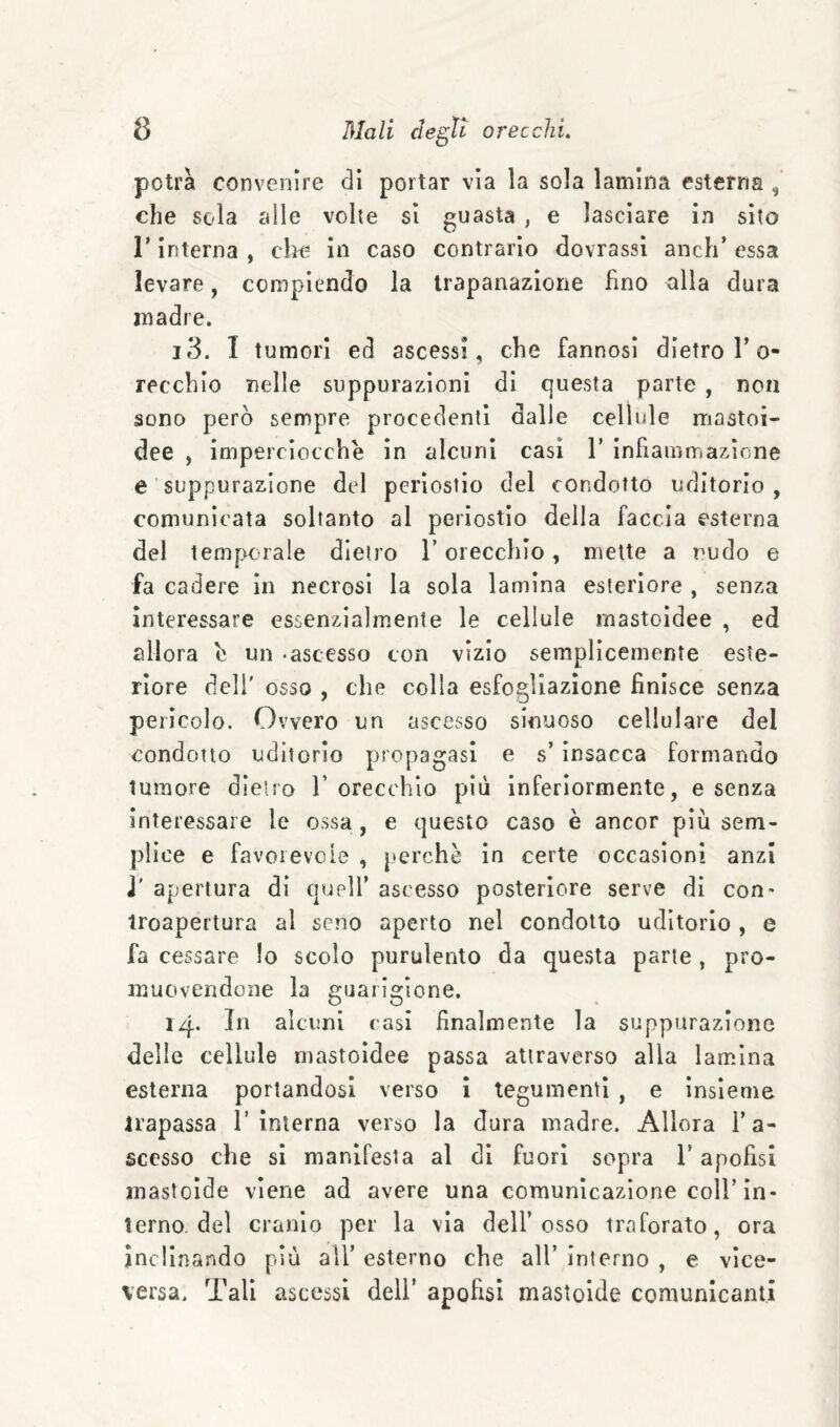 potrà convenire dì portar vìa la sola lamina esterna , che sola alle volte sì guasta , e lasciare in sito r interna , clìo in caso contrario dovrassl anch* essa levare, compiendo la trapanazione fino alla dura madre. 13. I tumori ed ascessi, che fannosì dietro l’o- recchìo nelle suppurazioni di questa parte , non sono però sempre procedenti dalle cellule mastoi- dee , imperciocché in alcuni casi V infiammazione e suppurazione del periostio del condotto uditorio , comunicata soltanto al periostio della faccia esterna del temp^crale dietro l’orecchio, mette a nudo e fa cadere in necrosi la sola lamina esteriore , senza Interessare essenzialmente le cellule mastoidee , ed allora c un -ascesso con vìzio semplicemente este¬ riore deli' osso , che colla esfogliazione finisce senza perìcolo. Ovvero un ascesso sinuoso cellulare del condotto uditorio propagasi e s’insacca formando tumore dietro 1’orecchio più inferiormente, e senza interessare le ossa, e questo caso è ancor più sem¬ plice e favoievoie , |»crchè in certe occasioni anzi j' apertura di quell’ ascesso posteriore serve di con» iroapertura al seno aperto nel condotto uditorio , e fa cessare lo scolo purulento da questa parte, pro¬ muovendone la guarigione. 14. Jn alcuni casi finalmente la suppurazione delle cellule mastoidee passa attraverso alla lamina esterna portandosi verso ì tegumenti , e insieme trapassa 1’interna verso la dura madre. Allora l’a¬ scesso che si manifesta al di fuori sopra l’apofisi mastoìde viene ad avere una comunicazione coll’in* terno, del cranio per la via dell’osso traforato, ora inclinando più all’ esterno che all’ interno , e vice¬ versa. Tali ascessi dell’ apofisi mastoide comunicanti