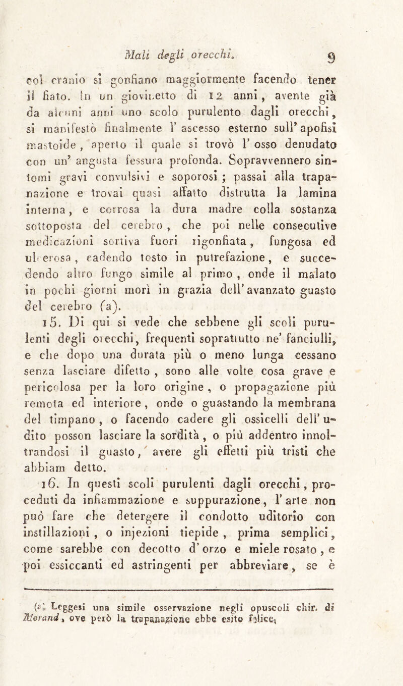 col cranio si gonnano maggiormente facendo tener il fiato, in un giovinetto di 12 anni, avente già da animi anni uno scolo purulento dagli orecchi, si manirestò finalmente V ascesso esterno sull’apofisi mattoide , aperto il c]uale sì trovò T osso denudato con uid angubta fessura profonda. Sopravvennero sìn¬ tomi gravi convulsivi e soporosi ; passai alla trapa¬ nazione e trovai quasi affatto distrutta la lamina Interna, e corrosa la dura madre colla sostanza sottoposta del cerebro , che poi nelle consecutive medicazioni sortiva fuori rigonfiata, fungosa ed ulcerosa, cadendo tosto in putrefazione, e succe¬ dendo altro fungo simile al primo , onde il malato in pochi giorni morì in grazia dell’ avanzato guasto del celebro fa). 15. Di qui si vede che sebbene gli scoli puru¬ lenti degli orecchi, frequenti soprattutto ne’ fanciulli, e che dopo una durata più o meno lunga cessano senza lasciare difetto , sono alle volte cosa grave e pericolosa per la loro origine , o propagazione più remota ed interiore, onde o guastando la membrana del timpano , o facendo cadere gli ossicelli deli’ u- dìto posson lasciare la sordità, o più addentro ìnnol- trandosi il guasto, ^ avere gli effetti piu tristi che abblarn detto. 16. In questi scoli purulenti dagli orecchi, pro¬ ceduti da infiammazione e suppurazione, l’arte non può fare che detergere il condotto uditorio con instillazioni , o injezioni tiepide, prima semplici, come sarebbe con decotto d’ orzo e miele rosato , e poi essiccanti ed astringenti per abbreviare, se è (fi' Leggesi una simile osservazione negli opuscoli chir. di liioì ■and, ove però la Uapaaa^ioae ebbe esito jslice^