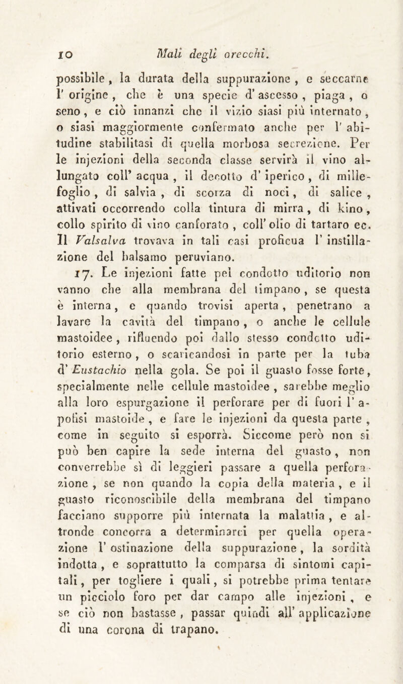 possìbile , la durata della suppurazione , e seccarne r origine , che è una specie d’ ascesso , piaga , o seno, e ciò innanzi che il vizio siasi più internato , o siasi maggiormente confermalo anche per 1' abi¬ tudine stabilitasi di quella morbosa secrezione. Pel¬ le iniezioni della seconda classe servirà il vino al¬ lungato coir acqua , il decotto d’ iperico , di mille¬ foglio , di salvia , di scorza di noci, di salice , attivati occorrendo colia tintura di mirra , di bino, collo spirito di vino canforato , colf olio di tartaro ec. Il Valsalva trovava in tali casi proficua T instllla- zione del balsamo peruviano. 17. Le injezioni fatte pel condotto uditorio non vanno che alla membrana del timpano, se questa è interna, e quando trovisi aperta , penetrano a lavare la cavità del timpano, o anche le cellule mastoidee , rifluendo poi dallo stesso condotto udi¬ torio esterno, o scaricandosi in parte per la tuba à' Eustachio nella gola. Se poi il guasto fosse forte, specialmente nelle cellule mastoidee , sarebbe meglio alla loro espurgazione il perforare per di fuori 1’ a- polisi mastoide , e fare le injezioni da questa parte , come in seguito si esporrà. Siccome però non si può ben capire la sede interna del guasto, non converrebbe sì di leggieri passare a quella perfora¬ zione , se non quando la copia della materia , e il guasto riconoscìbile della membrana del timpano facciano supporre più internata la malattia , e al¬ tronde concorra a determinarci per quella opera¬ zione r ostinazione della suppurazione, la sordità indotta , e soprattutto la comparsa di sintomi capi¬ tali , per togliere i quali, si potrebbe prima tentare un picciolo foro per dar campo alle injezioni , e ae ciò non bastasse , passar quindi all’ applicazione di una corona di trapano.