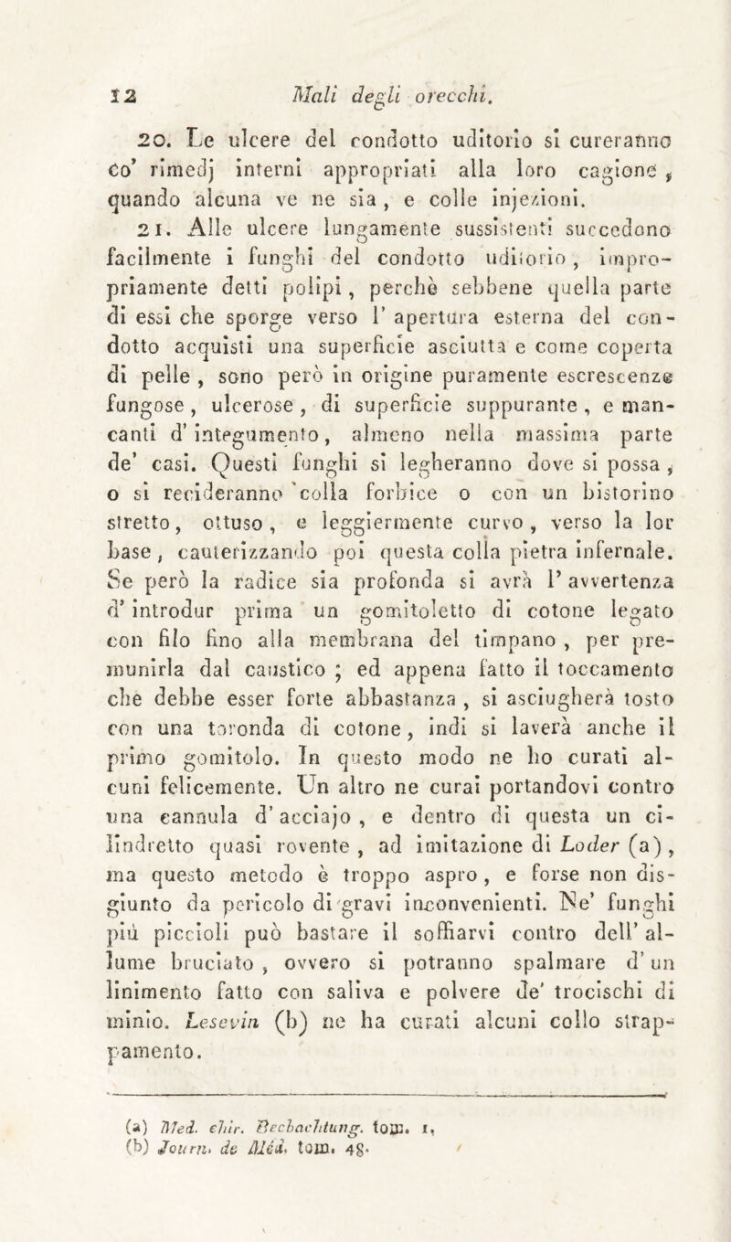 20. Le ulcere del condotto uditorio si cureranno Co* rimedj interni appropriati alla loro cagione , quando alcuna ve ne sia , e colie inje/Joni. 21. Alle ulcere lungamente sussistenti succedono facilmente i funghi del condotto udltoiio, impro¬ priamente detti polipi , perchè sebbene quella parte di essi che sporge verso T apertura esterna del con¬ dotto acquisti una superficie asciutta e come coperta di pelle , sono però in origine puramente escrescenze fungose , ulcerose , di superficie suppurante , e man¬ canti d’integumento, almeno nella massima parte de’ casi. Questi funghi si legheranno dove si possa , o si recideranno colla forbice o con un bistorino stretto, ottuso, e leggiermente curvo, verso la lor base, cauterizzando poi questa colla pietra infernale. Se però la radice sia profonda si avrò 1’ avvertenza d’introdur prima ’ un gomitoletto di cotone legato con filo fino alia membrana del timpano , per pre¬ munirla dal caijstlco ; ed appena fatto il toccamento che debbe esser forte abbastanza , si asciugherà tosto con una taronda di cotone, indi si laverà anche il primo gomìtolo. In questo modo ne ho curati al¬ cuni felicemente. Un altro ne curai portandovi contro una cannula d’acclajo , e dentro di questa un cl- ilndretto quasi rovente , ad imitazione di Loder (a) , ma questo metodo ò troppo aspro , e forse non dis¬ giunto da perìcolo di gravi inconvenienti. Ne’ funghi più piccioli può bastare il soffiarvi contro dell’ al¬ lume bruciato , ovvero si potranno spalmare d’un linimento fatto con saliva e polvere de' trocischi di mìnio. Leseviii (b) ne ha curati alcuni collo strap¬ pamento. (a) ÌÌJed. ehlr. lìechachtuììg. toiXJ. i, (b) Jouni, d& Méd. toin. 48*