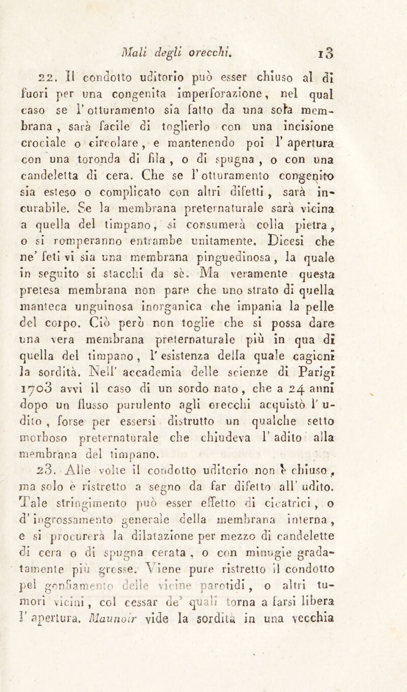 S2. li condotto uditorio può esser chiuso al di fuori per una congenita imperforazione, nel qual caso se i’ otturamento sia fatto da una sola mem¬ brana , sarà facile di toglierlo con una Incisione crociale o circolare , e mantenendo poi 1’ apertura con una toronda di fila , o dì spugna , o con una candeletta eli cera. Che se T otturamento congenito sia esteso o complicato con altri difetti , sarà in* curabile. Se la membrana preternaturale sarà vicina a quella del timpano, si consumerà colla pietra 5, o si romperanno entiambe unitamente. Dicesi che ne’ feti vi sia una membrana pìnguedìnosa, la quale in seguito si stacchi da sè.. Ma veramente questa pretesa membrana non pare che uno strato di quella manteca unguinosa inorganica che impania la pelle del corpo. Ciò però non toglie che si possa dare una vera membrana preternaturale più in qua di quella dei timpano, l'esistenza delia quale cagioni ]a sordità. Nell’ accademia delle scienze di Parigi 1703 avvi il caso di un sordo nato , che a 24 anni dopo un flusso purulento agli orecchi acquistò 1' u- dito , forse per essersi distrutto un qualche setto morboso preternaturale che chiudeva V adito alla membrana del timpano. k 23. Alle volle il coridotto uditorio non h chiuso j, ina solo è ristretto a segno da far difetto all’ udito. Tale stringimento può esser elTetto di cicatrici , o d’iifgrossamento generale della membrana interna, e si procurerà la dilatazione per mezzo di candelette di cera o di spugna cerata , o con minugie grada¬ tamente piu grosse. Viene pure ristretto il condotto pei gonfiamento delle vicine parotidi, o altri tu¬ mori vicial, col cessar de^ quali torna a larsi libera r apertura. Maunoir vide la sordità in una vecchia