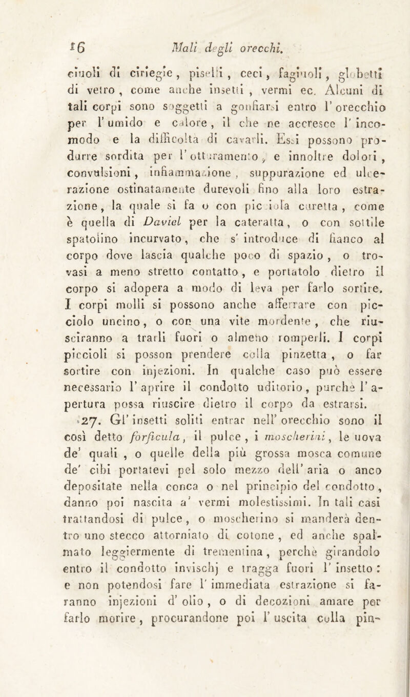 cnjoli (li cìriegle, pisclii , ceci, fagi'ioll, gluboltt di veiro , come anche in seti! , vermi ec. Alcuni di tali corpi sono s )ggetu a gotifiar.^i entro 1’ orecchio per r umido e calore , il che ne accresce 1’ inco¬ modo e la difficolta di cavarli, Es^i possono pro¬ durre sordità per T otturamento ^ e innoltre dolori, convulsioni, irffiamma^.ione , suppurazione ed ulce¬ razione ostinatamente durevoli fino alla loro estra¬ zione, la quale si fa o con pie iola Ciirelia , come è quella di David per la cateratta, o con sottile spatoìlno incurvato, che s'introduce di fianco al corpo dove lascia qualche poco di spazio , o tro¬ vasi a meno stretto contatto, e portatolo dietro il corpo si adopera a modo di leva per farlo sortire. I corpi molli si possono anche afferrare con pic¬ ciolo uncino, o con una vite mordente, che riu¬ sciranno a trarli fuori o almeno romperli. I corpi piccioli si posson prendere colla pinzetta , o far sortire con injezlonl. In qualche caso può essere necessario l’aprire il condotto uditorio, purché 1’a- pertura possa riuscire dietro il corpo da estrarsl. »27« Gl’ insetti soliti entrar nell’ orecchio sono li così detto forficula, il pulce, i mo s che vini ^ le uova de’ quali , o quelle della piò grossa mosca comune de' cibi portatevi pel solo mezzo dell’ aria o anco depositate nella conca o nel principio del condotto , danno poi nascita a’ vermi molestissimi. In tali casi trattandosi di pulce, o moscherino si manderà den¬ tro uno stecco attorniato di cotone, ed anche spal¬ mato leggiermente di trementina, perchè girandolo entro il condotto invischj e tragga fuori 1’ insetto : e non potendosi fare 1' immediata estrazione si fa¬ ranno injezionl d’ olio , o di decozioni amare per farlo morire, procurandone poi l’uscita culla pia-