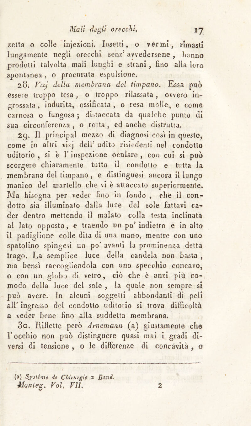 zetta 0 colle Infezioni. Insetti, o vermi, rimasti lungamente negli orecchi senz’ avvedersene , hanno prodotti talvolta mali lunghi e strani , fino alia loro spontanea , o procurata espulsione, 28. Vizj della membrana del timpano. Essa può essere troppo tesa , o troppo rilassata , ovvero in¬ grossala , indurita, ossificata , 0 resa molle, e come carnosa o fungosa ; distaccata da qualche punto di sua circonferenza , o rotta, ed anche distrutta. 29. Il principal mezzo di diagnosi cosi In questo, come in altri vizj dell’ udito risiedenti nel condotto uditorio , si è r inspezione oculare , con cui si può scorstere chiaramente tutto il condotto e tutta la membrana del timpano , e dìstinguesi ancora il lungo manico del martello che vi è attaccato superìcrraente. Ma bisogna per veder fino In fondo , che II con¬ dotto sia Illuminato dalla luce del sole fattavi ca¬ der dentro mettendo il malato colla testa Inclinata al Iato opposto, e traendo un po' indietro e In alto il padiglione colle dita di una mano, mentre con uno spatollno spingesi un po’ avanti la prominenza detta trago. La semplice luce della candela non basta , ma bensì raccogliendola con uno specchio concavo, o con un globo di vetro, ciò che è anzi piu co¬ modo della luce del sole , la quale non sempre si può avere. In alcuni soggetti abbondanti di peli air Ingresso del condotto uditorio si trova difficoltà a veder bene fino alla suddetta membrana» 30. Riflette però Arnemann (a) giustamente che l’occhio non può distinguere quasi mai 1 gradi di¬ versi di tensione , o le differenze di concavità , o (a) Sjsterri e de Chirurgie 2 E^ni. Monteg, Voi, Vlh 2