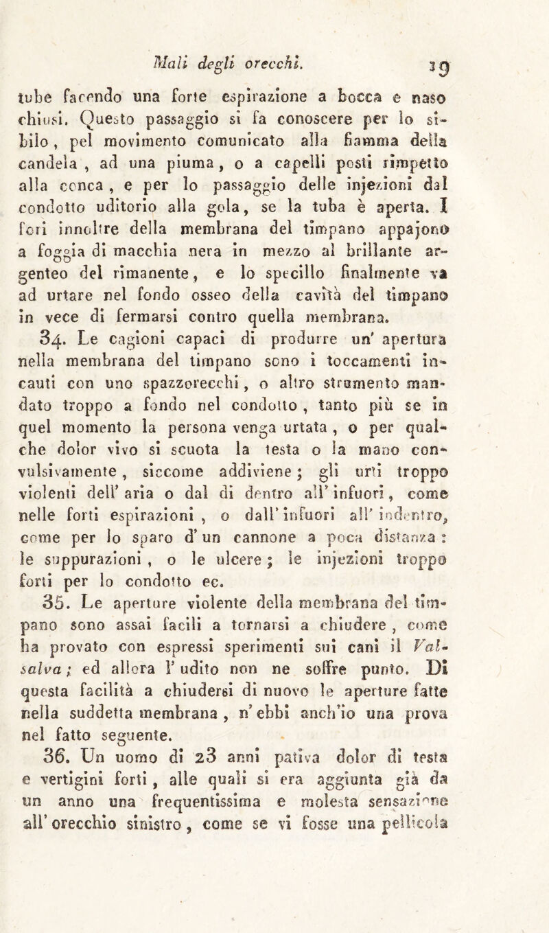 tube facendo una forte espirazione a bocca e naso chiusi. Questo passaggio si fa conoscere per Io si¬ bilo , pel raovimerìto comunicato alla fiamma della candela , ad una piuma, o a capelli posti rìmpetlo alla conca , e per lo passaggio delie iniezioni dal condotto uditorio alla gola, se la tuba è aperta. I fori innoltre della membrana del timpano appajoriO a fecola di macchia nera in mezzo al brillante ar- OD genteo del rimanente, e lo specillo finalmente va ad urtare nel fondo osseo della cavità del timpano in vece dì fermarsi contro quella membrana. 84. Le cagioni capaci di produrre un' apertura nella membrana del timpano sono i toccamenu in¬ cauti con uno spazzorecchl, o altro strumento man¬ dato troppo a fondo nel condotto , tanto piu se in quel momento la persona venga urtata , 0 per qual¬ che dolor vìvo si scuota la testa o la mano con¬ vulsivamente , siccome addiviene ; gli urli troppo violenti deir aria 0 dal di dentro all' infuori, come nelle forti espirazioni, o dall’infuori all'indentro^ come per Io sparo d’un cannone a poca distanza : le suppurazioni , o le ulcere ; le injesloni troppo forti per lo condotto ec. 35. Le aperture violente della membrana del tim¬ pano sono assai facili a tornarsi a chiudere , come ha provato con espressi sperimenti sui cani i 1 Fal^ salva ; ed allora V udito non ne soffre punto. Di questa facilità a chiudersi di nuovo le aperture fatte nella suddetta membrana , n ebbi anch’io una prova nel fatto seguente. 36. Un uomo di 28 anni pativa dolor di testa e vertigini forti, alle quali si era aggiunta già da un anno una frequentissima e molesta sensazi^^ne all’ orecchio sinistro, come se vi fosse una pellicola