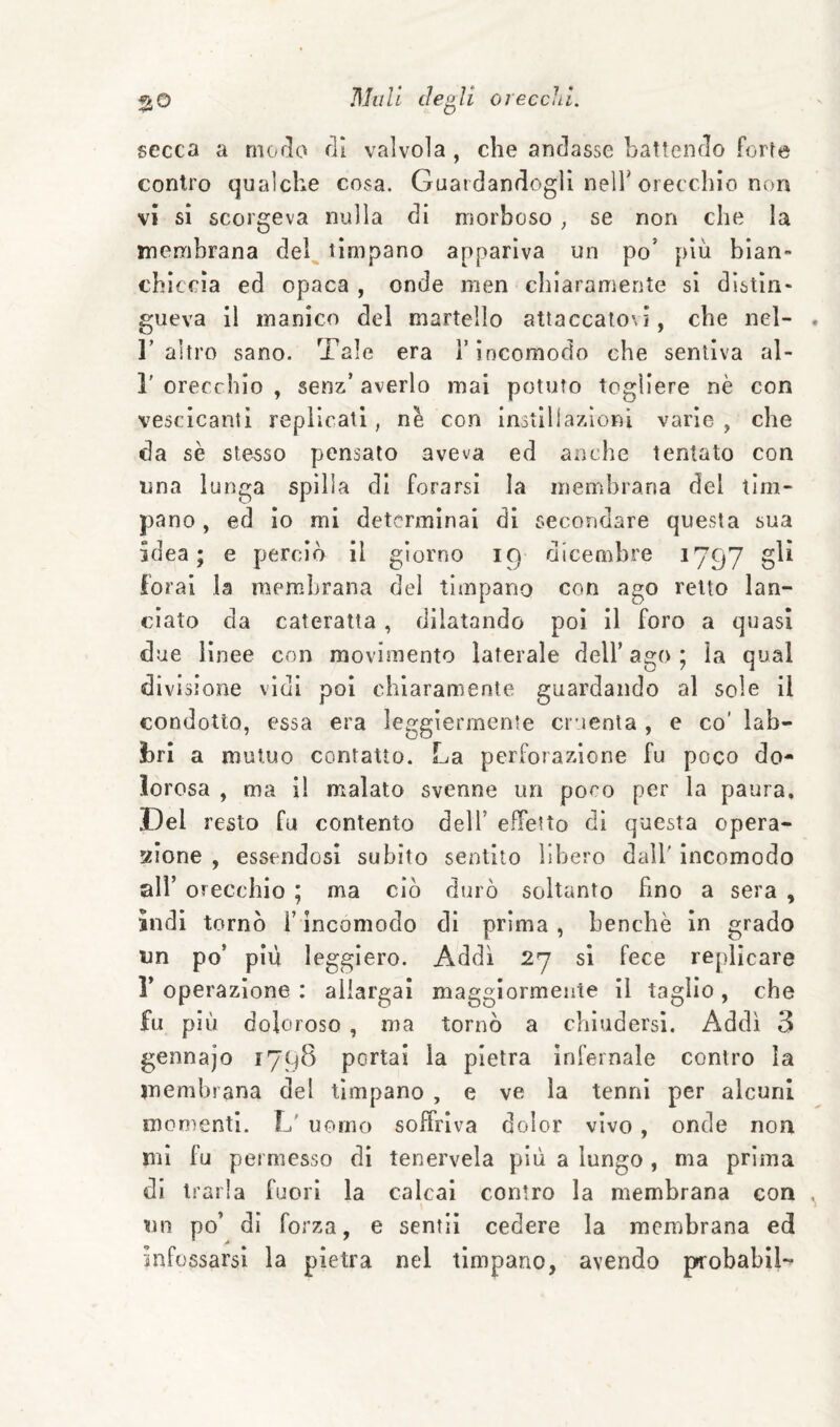 secca a moclo di valvola , che andasse battendo forte contro qualche cosa. Guardandogli nelT orecchio non vi sì scorgeva nulla di morboso ; se non che la membrana del timpano appariva un po' più bian¬ chiccia ed opaca , onde men chiaramente si distin¬ gueva il manico del martello attaccatovi, che nel- r altro sano. Tale era T incomodo che sentiva al- r orecchio , senz’ averlo mal potuto togliere nè con vescicanti replicati, nè con inotlliazioni varie , che da se stesso pensato aveva ed anche tentato con una lunga spilla di forarsi la membrana del tim¬ pano , ed io mi determinai di secondare questa sua sdea; e perciò il giorno 19 dicembre 1797 gli forai la membrana del timpano con ago retto lan¬ ciato da cateratta , dilatando poi il foro a quasi due lìnee con movimento laterale dell’ago; la qual divisione vidi poi chiaramente guardando al sole il condotto, essa era leggiermente cruenta , e co’ lab¬ bri a mutuo contatto. La perforazione fu poco do¬ lorosa , ma i! malato svenne un poco per la paura. Del resto fu contento dell’ effetto di questa opera- xione , essendosi subito sentito libero dall' incomodo all’ orecchio ; ma ciò durò soltanto hno a sera , ìndi tornò l’incomodo di prima, benché in grado un po’ più leggiero. Addì 2y si fece replicare r operazione : allargai maggiormente il taglio , che fu più doloroso , ma tornò a chiudersi. Addì 3 gennajo 1798 portai la pietra infernale contro la membrana del timpano , e ve la tenni per alcuni monìentl. L' uomo soffriva dolor vìvo, onde non mi fu permesso di tenervela più a lungo , ma prima di trarla fuori la calcai contro la membrana con nn po’ di forza, e sentii cedere la membrana ed infossarsi la pietra nel timpano, avendo pcobabil-