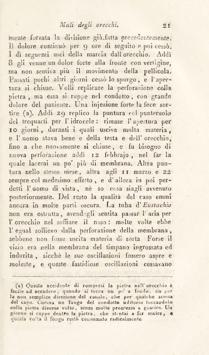 hienie forcata la divisione i^ILfatta precerlentenientea lì dolore conùauò per 9 ore di seguito e poi cessò. I dì se^uenll uscì della marcia daii'orecchio. Addì 8 gli venne un dolor Forte alla fronte con vertìgine^ ma non sentiva più II movimento della pellicola. Passati pochi altri giorni cessò lo spurgo , e f aper¬ tura si chiuse. Volli replicare la perforazione colla pietra , ma essa si ruppe nel condotto , con grande dolore del paziente. Una injezlone forte la fece sor¬ tire (a). Addì 29 replico la puntura col punteruolo dei trequarti per T idrocele : rimase T apertura per IO giorni, duranti i quali usciva molta materia, e r uomo stava bene e della testa e delT orecchio, £no a che nuovamente si chiuse , e fu bisogno di nuova perFoiazione addì i2 febbrajo , nel far la quale lacerai un po’ più di membrana. x4ltra pun¬ tura nello stesso mese, altra agli ii marzo e 22 sempre col medesimo effetto , e d’ allora in poi per¬ detti r uomo di vista , nè so cesa siagli avvenuto posteriormente. Del resto la qualità del caso emmi ancora in molte parti oscura. La tuba d’Eustachio non era oslrutta, avendogli sentita passar V aria per V orecchio nel soffiare il naso : molte volte ebbe r egiial sollievo dalla perforazione della membrana , sebbene non fosse uscita materia di sorta Forse il vizio era nella membrana del timpano ingrossata ed indurita , sicché le sue oscillazioni fossero aspre e moleste, e queste fastidiose osciilazioni cessavano (a) Questo accidente di rompersi la pietra nell’oreccHìo è facile ad accadere, quando si tocca Un po’ a fondo, sia f-er la non semplice direzione del canale, che per qualche scossa del capo. Curava un fungo del condotto uditorio toccandolo colla pietra diverse volte, senza molta prontezza a guarirò. Un giorno si ruppe dentro la pietra, che stentai a far uscire, c questa volta il fungo restò consumato radicalmente-