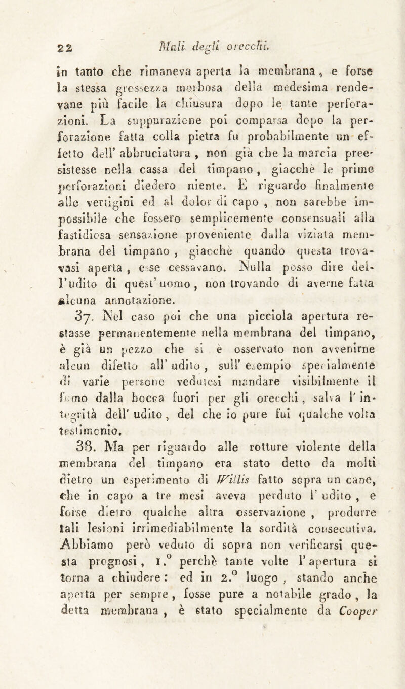 In tanto che rimaneva aperta la membrana , e forse ia stessa grcs^ez/.a morbosa della medesima rende- vane più facile la chiusura dopo le tante perfora- zlonì. La suppurazicne poi comparsa dopo la per¬ forazione fatta colia pietra fu probabilmente un ef¬ fetto deir abbruciatura , non già che la marcia pree- slslesse nella cassa dei timpano, giacche le prime peiTorazioni diedero niente. E riguardo finalmente alle vertigini ed al dolor di capo , non sarebbe im¬ possibile che fossero semplicemente consensuali alla fastidiosa sensazione proveniente dalla viziata mem¬ brana del timpano , giacché quando questa trova- vasi aperta , eise cessavano. Nulla posso dire deU l’udito di quest’uomo, non trovando di averne fatta iìlcuna annotazione. 3j. Nel caso poi che una picciola apertura re¬ stasse permanentemente nella membrana del timpano, è già un pezzo che si è osservato non avvenirne alcun difetto all’udito, sull'esempio spet ialn>ente di varie persone vedutesi mandare vìsiblimente il fiorto dalla bocca fuori per gli orecchi, salva 1' in¬ tegrità dell'udito, del che io pure fui qualche volta tesiimcnio. 38. Ma per riguardo alle rotture violente della membrana del timpano era stato detto da molti dietro un esperimento di fFilUs fatto sopra un cane, ebe in capo a tre mesi aveva perduto i’ udito , e forse dietro qualche altra osservazione , produrre tali lesioni irrimediabilmente la sordità conseculiva. Abbiamo però veduto di sopra non verificarsi que* Sta prognosi, perché tante volte l’apertura si torna a chiudere : ed in 2.^ luogo , stando anche aperta per sempre , fosse pure a notabile grado , la detta membrana , è stato specialmente da Cooper