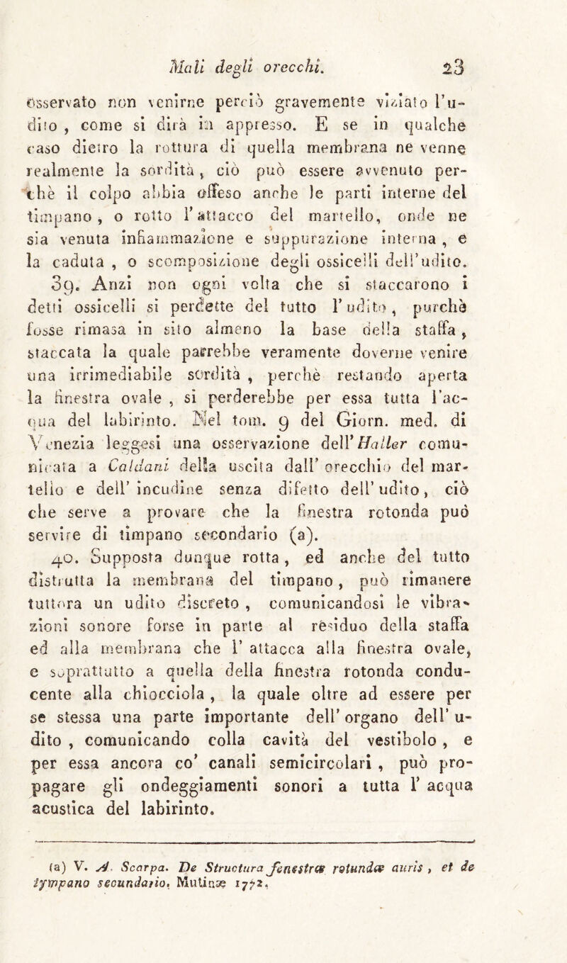 Osservato non venirne perrlò gravemente vignalo Til¬ di io , come sì dirà in appresso. E se in qualche caso dieiro la rottura di quella membrana ne venne realmente la sordità ^ ciò può essere avvenuto per¬ chè il colpo abbia offeso anche le parti interne del timpano, o rotto T attacco del martello, oiule ne sìa venuta infiammazione e suppurazione interna , e la caduta , o scomposizione degli ossìcellì dell’udito. Sc), Anzi non ogni volta che si staccarono i detti ossicelli si perdette del tutto T udito, purché fosse rimasa in silo almeno la base deila staffa , staccata la quale parrebbe veramente doverne venire lina irrimediabile sordità , perchè restando aperta la finestra ovale , si perderebbe per essa tutta Tac- cìua del labirinto. Kel tom. 9 del Giorn. med. di Venezia le^gosi una osservazione deW Hatler comu- nu*aia a Caldani della uscita dalT oreccliio del mar- telio e dell’incudine senza difetto dell’udito, ciò che serve a p.f'ovare che la Finestra rotonda può servire dì tìmpano secondario (a). 40. Supposta dun^|ue rotta, ed anche del tutto disti atta la membrana del timpano, può rimanere tuttora un udito discreto , comunicandosi le vibrai zioni sonore forse in parte al rè'^ìduo della staffa ed alia mcfiibrana che T attacca alla finestra ovale, e soprattutto a ouella delia bnestra rotonda condu- cente alla chiocciola , la quale oltre ad essere per se stessa una parte importante dell’ organo dell’ u- dlto , comunicando colla cavità del vestibolo , e per essa ancora co’ canali semicircolari , può pro¬ pagare gli ondeggiamenti sonori a tutta T acqua acustica del labirinto. (a) V. Scarpa. De Structura J'enestrc^ rQtund^ aiirls , et de iympano secundaiio. Mulina? i7?2.