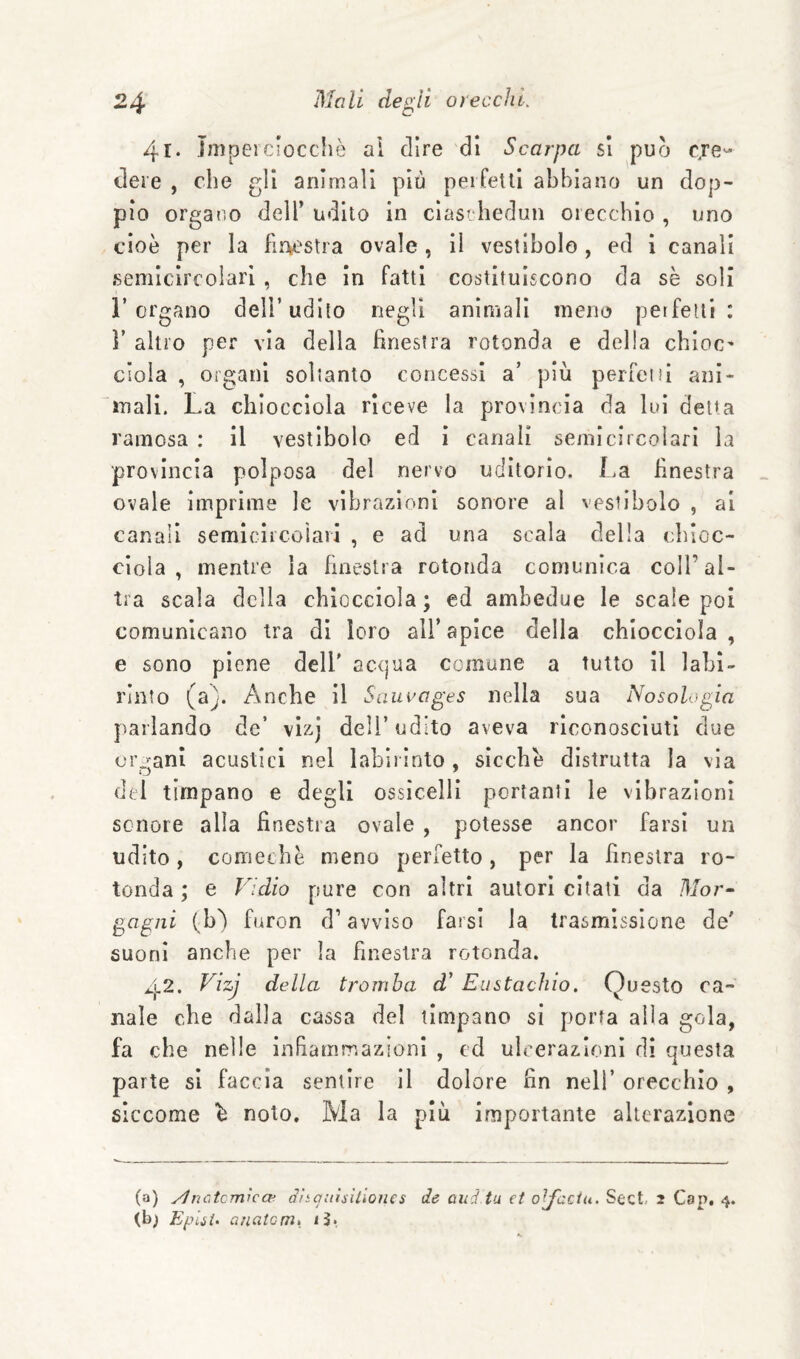 4l‘ jmpeiciocche ai dire di Scarpa si pucj cje- deie , che gli animali più peifelli abbiano un dop¬ pio organo dell’ udito in cìasthedun orecchio , uno cioè per la fW'Stra ovale, il vestibolo, ed i canali semicircolari , che in fatti costituiscono da sè soli l’organo dell’udito negli animali meno perfetti: ì’ altro per via della briesfra rotonda e della chioc' dola , oigani soltanto concessi a’ più perfeni ani¬ mali. La chiocciola riceve la provincia da lui detta ramosa : il vestibolo ed i canali seinicircoìari la provincia polposa del nervo uditorio. La finestra ovale imprime le vibrazioni sonore al vestibolo , ai canali semiciicoiaii , e ad una scala della cbioc- cioia , mentre la finestra rotonda comunica coll’al¬ tra scala della chiocciola; ed ambedue le scale poi comunicano tra di loro all’apice della chiocciola, e sono piene dell' acqua comune a tutto il labi¬ rinto (st). Anche il Saucages nella sua Nosologia parlando de’ vlzj dell’udito aveva riconosciuti due orfani acustici nel labirinto, sicché distrutta la via del timpano e degli ossicelli portanti le vibrazioni sonore alla finestra ovale , potesse ancor farsi un udito, comechè meno perfetto, per la finestra ro¬ tonda ; e Fidio pure con altri autori citati da Mor^ gagiii (b) furon d’avviso farsi la trasmissione de' suoni anche per la finestra rotonda. 42. Vizj della tromba d' Eustachio. Questo ca¬ nale che dalla cassa del timpano sì porta alla gola, fa che nelle infiammazioni , cd ulcerazioni di questa parte si faccia sentire II dolore fin nell’ orecchio , siccome é noto. Ma la più importante alterazione (a) yìnctcrriìcce Sìtquìsxùones de and tu et ojfcciu. Sect, 2 Cap. 4. (bj Epiii. aiieitcmk iJ.,