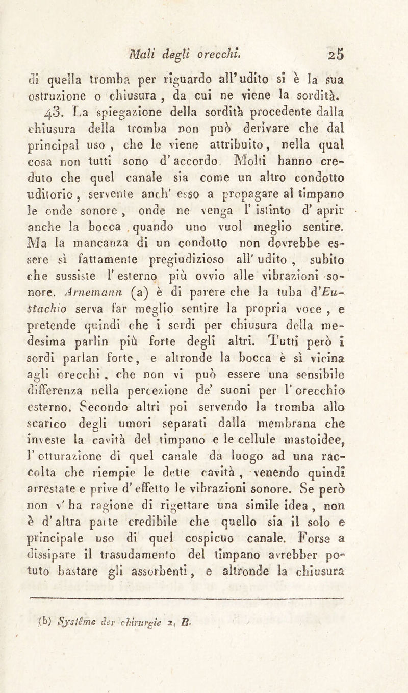 di quella tromba per riguardo all’udito si è la f?ua ostruzione o chiusura , da cui ne viene la sordità, 4.3. La spiegazione della sordità procedente dalla chiusura della tromba non può derivare che dal Principal uso , che le viene attribuito, nella qual cosa non tutti sono d’accordo Molti hanno cre¬ duto che quel canale sia come un altro condotto uditorio , servente anch’ esso a propagare al timpano le onde sonore > onde ne venga F istinto d’ aprir anche la bocca , quando uno vuol meglio sentire. Ma la mancanza di un condotto non dovrebbe es¬ sere sì fattamente pregiudizioso all' udito , subito che sussiste l’esterno più ovvio alle vibrazioni so¬ nore. Arnemann (^a) è di parere che la tuba d’£iz- stachio serva far meglio sentire la propria voce , e pretende quindi che i sordi per chiusura della me¬ desima parlin più forte degli altri. Tutti però i sordi parian forte, e altronde la bocca è sì vicina agli orecchi , che non vi può essere una sensibile differenza nella percezione de’ suoni per F orecchio esterno. Secondo altri poi servendo la tromba allo scarico degli umori separati dalla membrana che investe la cavità del timpano e le cellule mastoidee, r otturazione di quel canale dà luogo ad una rac¬ colta che riempie le dette cavità, venendo quindi arrestate e prive d’ effetto le vibrazioni sonore. Se però non ha ragione dì rigettare una sìmile idea , non e d’altra pai te credibile che quello sia il solo e principaìe uso di quel cospicuo canale. Forse a dissipare 11 trasudamento del timpano avrebber pO“ tuto bastare gli assorbenti, e altronde la chiusura (b) Sjstérne der chinirgie 2, 0.