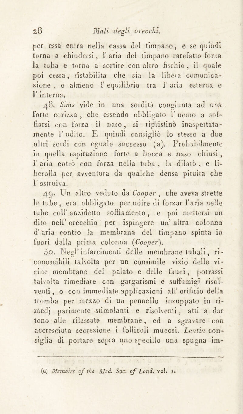 per essa entra nella cassa del timpano^ e se quindi terna a chiudersi, l’aria del timpano rarefatta for/.a la tuba e torna a sortire con altro fischio , il quale poi cessa, ristabilita che sia la lihesa comunica¬ zione , o almeno ì’ equilibrio tra 1' aria esterna e r interna. 48. Sims vide in una sordità congiunta ad una forte cenizza , che essendo obbligato V uomo a sof¬ fiarsi con forza il naso, si ripristinò inaspettata- mente i’udito. E quindi consigliò ìo stesso a due altri sordi con eguale successo (a). Probabilmente in quella espirazione forte a bocca e naso chiusi , i’ aria entrò con forza nella tuba , la dilatò , e li- L'erolla per avventura da qualche densa pituita che r ostruiva. 49. Un altro veduto da Cooper , che aveva strette le tube, era obbligato per udire di forzar l’aria nelle tube coll’anzidetto sofTiamento, e poi mettersi un dito nell’ orecchio per ispingere un’ altra colonna d’aria contro la membrana del timpano spinta in fuori dalla prima colonna (Coopei-). 50. I^siegr Infarclmenli delle membrane tubali, ri¬ conoscibili talvolta per un consimile vizio delle vi¬ cine membrane del palato e delle fauci, potrassi talvolta rimediare con gargarismi e suffumigi risol¬ venti , o con immediate applicazioni all’ orificio della tromba per mezzo di un pennello inzuppato in 11- niedj parimente stimolanti e risolventi , atti a dar tono alle rilassate membrane, ed a sgravare con accresciuta secrezione i folilcoll mucosi. Lentia con¬ siglia di portare sopra uno snecllio una spugna ini- (a) Memoìrs cj thè Ulcd. Soc, oj Lami. voi. I.