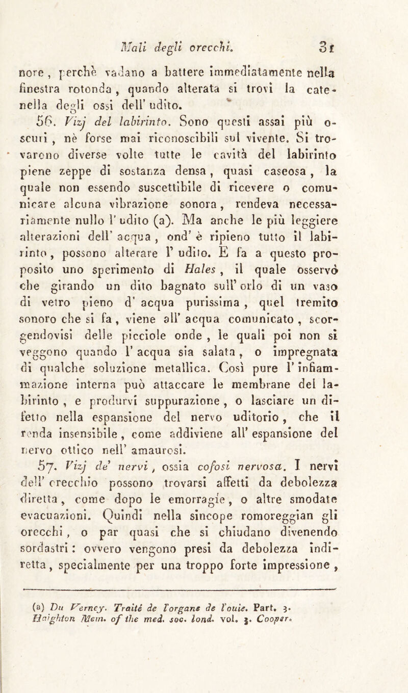 Rore , f:erclie vacano a battere ìmmefllatamente nella finestra rotonda , quando alterata si trovi la cate* nella de»li ossi dell’ udito. O 56. Vizj del labirinto. Sono questi assai più o- scinì , nè forse mai riconoscìbili sul vivente. Si tro¬ varono diverse volte tutte le cavità del labirinto piene zeppe di sostanza densa, quasi caseosa , la quale non essendo suscettibile di ricevere o comu¬ nicare alcuna vibrazione sonora, rendeva necessa¬ riamente nullo r udito (a). Ma anche le più leggiere alterazioni dell’ acqua , ond’ è ripieno tutto il labi¬ rinto , possono alterare 1’ udito. E fa a questo pro¬ posito uno sperimento dì Hales , il quale osservo che girando un dito bagnato sull’ orlo di un vaso dì vetro pieno d’ acqua purissima , quel tremito sonoro che si fa , viene all’ acqua comunicato , scor- gendovisi delle piccìole onde , le quali poi non si veggono quando l’ acqua sia salata , o impregnata di qualche soluzione metallica. Così pure i’ infiam¬ mazione interna può attaccare le membrane del la¬ birinto , e produrvi suppurazione , o lasciare un di¬ fetto nella espansione del nervo uditorio, che il r 'nda insensibile , come addiviene all’ espansione del nervo ottico nell’ amaurosì. 57. Vizj de’ nervi, ossia cofosi nervosa. I nervi dell’ orecchio possono trovarsi affetti da debolezza diretta, come dopo le emorragie, o altre smodate evacuazioni. Quindi nella sìncope romoreggìan gli orecchi, o par quasi che si chiudano divenendo sordastrì : ovvero vengono presi da debolezza Indi¬ retta , specialmente per una troppo forte impressione , (a) Du Vìrncy. Traiti de Targane de Touie. Part. 3. Haighton Merli, of thè med, soc, lond, voi. Cooper,