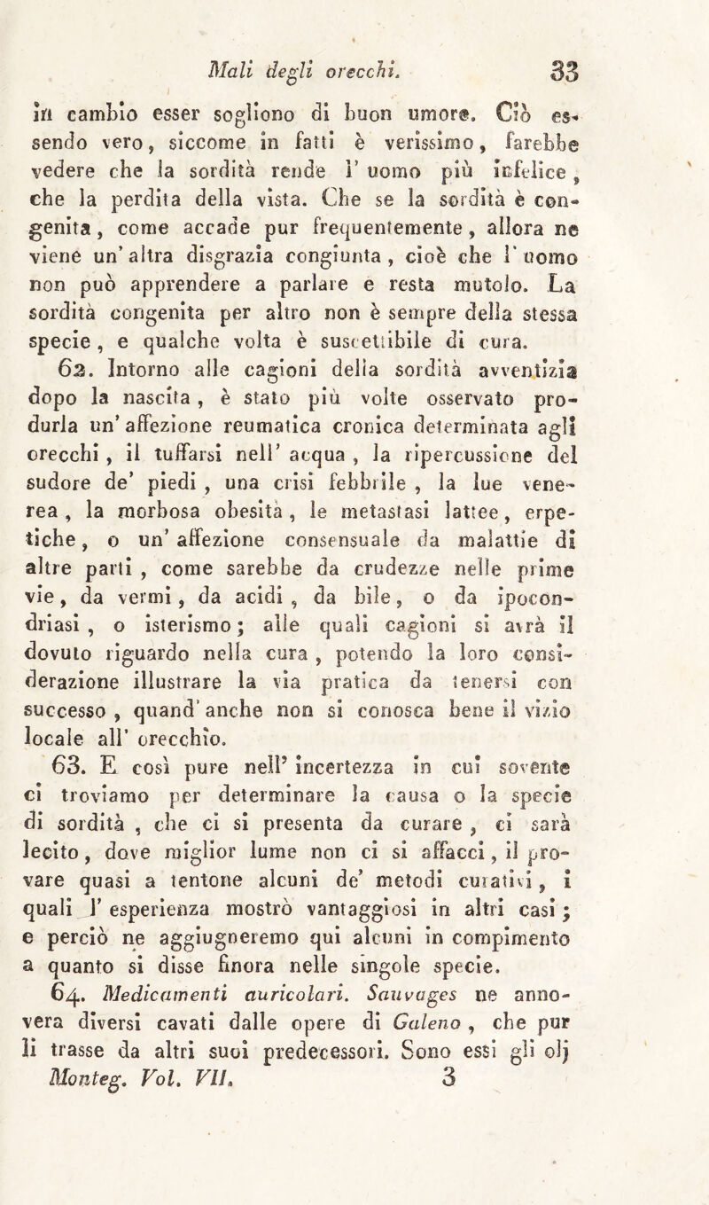 in cambio esser sogliono di buon umore. Ciò es-* sendo vero, siccome in fatti è verissimo, farebbe vedere che ia sordità rende 1’ uomo più infelice, che la perdita della vista. Che se la sordità è con¬ genita , come accade pur frequentemente, allora ne viene un’altra disgrazia congiunta, cioè che T uomo non può apprendere a parlare e resta mutolo. La sordità congenita per altro non è sempre della stessa specie , e qualche volta è suscetiibiie di cura. 62. Intorno alle cagioni delia sordità avventizia dopo la nascita, è stalo più volte osservato pro¬ durla un’affezione reumatica cronica determinata agli orecchi , il tuffarsi nell’ acqua , la ripercussione del sudore de’ piedi , una crisi febbrile , la lue vene¬ rea , la morbosa obesità, le metastasi lattee, erpe¬ tiche , 0 un’ affezione consensuale da malattie di altre parti , come sarebbe da crudezze nelle prime vie, da vermi, da acidi , da bile, o da ipocon- driasi , o isterismo; alle quali cagioni si avrà il dovuto riguardo nella cura , potendo la loro consi¬ derazione illustrare la via pratica da terìersi con successo , quand’ anche non si conosca bene il vizio locale all’ orecchio, 63. E così pure nell’ incertezza In cui sovente cl troviamo per determinare la causa o la specie di sordità , che ci sì presenta da curare , ci sarà lecito, dove miglior lume non ci si affacci, il pro¬ vare quasi a tentone alcuni de’ metodi cuiativi ^ 1 quali r esperienza mostrò vantaggiosi in altri casi; e perciò ne aggiugneremo qui alcuni in compimento a quanto si disse Hnora nelle singole specie. 64. Medicamenti auricolari. Saiwages ne anno¬ vera diversi cavati dalle opere di Galeno , che pur li trasse da altri suoi predecessori. Sono essi gli olj Monteg. Voi. VI!» 3