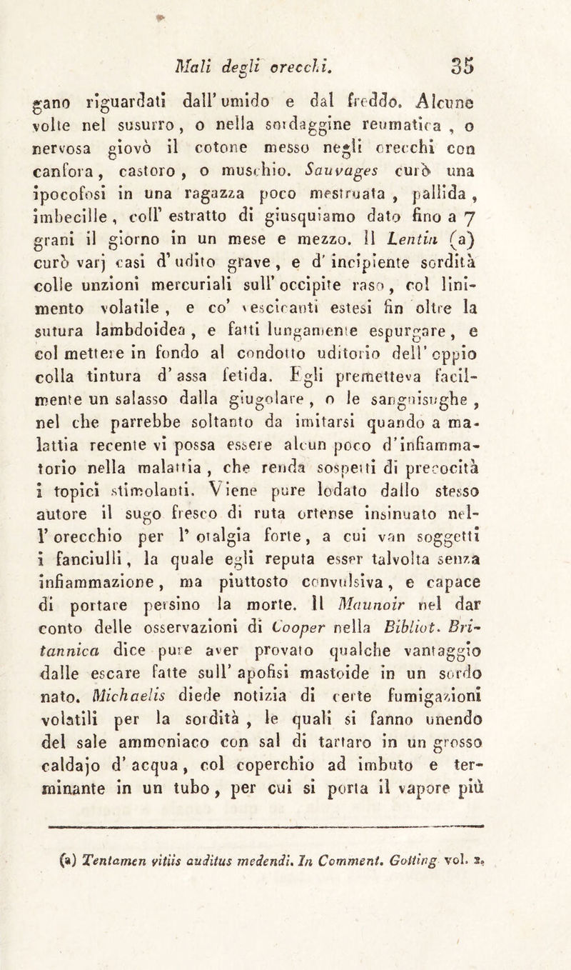 gano riguardati dall’umido e dal freddo. Alcune volte nel susurro , o nella soidaggine reuinatira , o nervosa giovò il cotone messo negli orecchi con canfora, castoro , o muschio. Sauvages curò una ipocofosì in una ragazza poco mestriuata , pallida, imbecille , coll’ estratto di giusquiamo dato fino a 7 grani il giorno in un mese e mezzo. Il Lentia (a) curò varj casi d’udito grave, e d’incipiente sordità colle unzioni mercuriali sull’ occipite raso, col lini¬ mento volatile, e co’ ^esclranti estesi fin oltre la sutura lambdoidea , e fatti lungamenie espurgare, e col mettere in fondo al condotto uditorio dell’oppio colla tintura d’assa fetida. Egli prenrielleva facil¬ mente un salasso dalla giugolare , o le sangfiisughe , nel che parrebbe soltanto da imitarsi quando a ma¬ lattia recente vi possa essere alcun poco d’infiamma¬ torio nella malattia , che renda sospetti di precocità i topici stimolanti. Viene pure lodato dallo stesso autore il sugo fresco di ruta ortense insinuato nel- r orecchio per l’otalgìa forte, a cui van soggetti ì fanciulli, la quale egli reputa esser talvolta senza infiammazione, ma piuttosto convulsiva, e capace di portare persino la morte. ìl Maunoir nel dar conto delle osservazioni di Cooper nella Bri¬ tannica dice pure aver provato qualche vantaggio dalle escare fatte sull’ apofisi mastoide in un sordo nato. Michaelis diede notizia di certe fumigazioni volatili per la sordità , le quali si fanno unendo del sale ammoniaco con sai di tartaro in un grosso caldajo d’ acqua, col coperchio ad imbuto e ter¬ minante in un tubo, per cui si porta il vapore più (a) Teniamen vìtìis audiius medendì. In Commeni. Goitìrg voi. a?