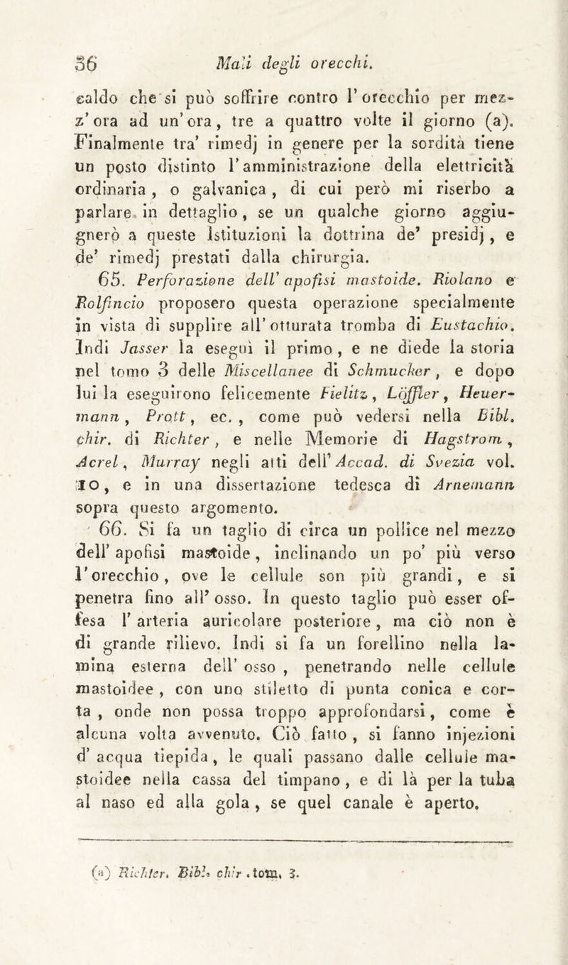 ealdo die si può soffrire contro 1’orecchio per mez¬ z’ora ad un’ora, tre a quattro volte il giorno (a). Finalmente tra’ rimedj in genere per la sordità tiene un posto distinto l’amministrazione della elettricità ordinaria, o galvanica , di cui però mi riserbo a parlare, in dettaglio, se un qualche giorno aggiu- gnerò a queste Istituzioni la dottrina de’ presidj, e de’ rimedj prestati dalla chirurgia. 65. Perforazione delV apofisi mastoìde. Riolano e Rolfincio proposero questa operazione specialmente in vista di supplire all’otturata tromba di Eustachio. Indi Jasser la esegui il primo , e ne diede la storia nel tomo 3 delle Miscellanee di Schmucher , e dopo lui la eseguirono felicemente Pielite, Lòjfler ^ Pleuer^ mann, Proti, ec. , come può vedersi nella BibL, chir. dì Richter, e nelle Memorie di Hagstroni, Aerei., Murray negli atti dell’di Svezia voi, l'ilo, e in una dissertazione tedesca di Arneuianii sopra questo argomento. ' 66. Si fa un taglio di circa un pollice nel mezzo deir apofisl mastoìde, inclinando un po’ più verso l’orecchio, ove le cellule son più grandi, e si penetra fino all’ osso, in questo taglio può esser of¬ fesa l’ arteria auricolare posteriore, ma ciò non è di grande rilievo, indi si fa un forelllno nella la¬ mina esterna dell’ osso , penetrando nelle cellule mastoldee , con uno stiletto di punta conica e cor¬ ta , onde non possa troppo approfondarsi, come e alcuna volta avvenuto. Ciò fatto , si fanno infezioni d’ acqua tiepida , le quali passano dalle cellule ma- stoidee nella cassa del timpano, e di là per la tuba al naso ed alla gola , se quel canale è aperto. (:t) Richter, BihU chir AotR, ì.