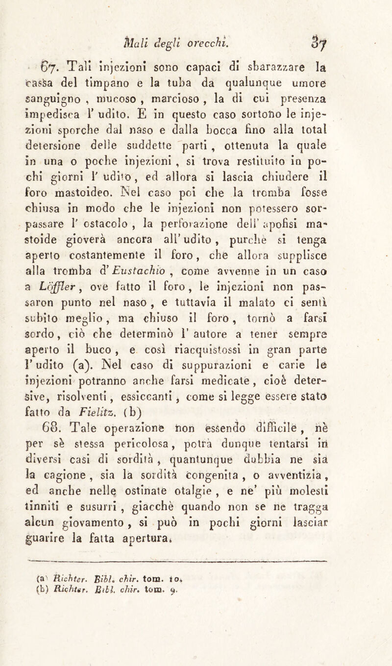 ' 67. Tali injezioni sono capaci di sbarazzare la cassa del timpano e la tuba da qualunque umore sanguigno , mucoso , marcioso , la di cui presenza impedisca T udito. E in questo caso sortono le inje- zioni sporche dai naso e dalla bocca lino alla total detersione delle suddette parti , ottenuta la quale in una 0 poche injezioni , si trova restituito in po¬ chi giorni l'udito, ed allora si lascia chiudere il foro mastoideo. Nei caso poi che la tromba fosse chiusa in modo che le injezioni non potessero sor¬ passare r ostacolo , la perforazione deli’ apofìsi ma- stoide gioverà ancora all'udito, purché si tenga aperto costantemente il foro, che allora supplisce alla tromba à' Eustachio come avvenne in un caso a Lòjfler, ove fatto il foro, le injezioni non pas- saron punto nel naso , e tuttavia il malato ci senti subito meglio, ma chiuso il foro, tornò a farsi sordo, ciò che determinò i’ autore a tener sempre aperto il buco , e così rìacquistossi in gran parte l’udito (a). Nel caso di suppurazioni e carie le injezioni potranno anche farsi medicate, cioè deter¬ sive, risolventi, essiccanti, come si legge essere statò fatto da Fielitz. (b) 68. Tale operazione non essendo difficile, nè per se stessa pericolosa, potrà dunque tentarsi iri diversi casi di sordità , quantunque dubbia ne sia la cagione , sìa la sordità congenita , o avventizia, ed anche nelle ostinate otalgie , e ne’ più molesti tinniti e susurri , giacché quando non se ne tragga alcun giovamento, si può in pochi giorni lasciar guarire la fatta apertura » (a' tiìchier. Bìhh chir. tom. io, (b) Riqhtgr. Libi. chir. tona. 9.