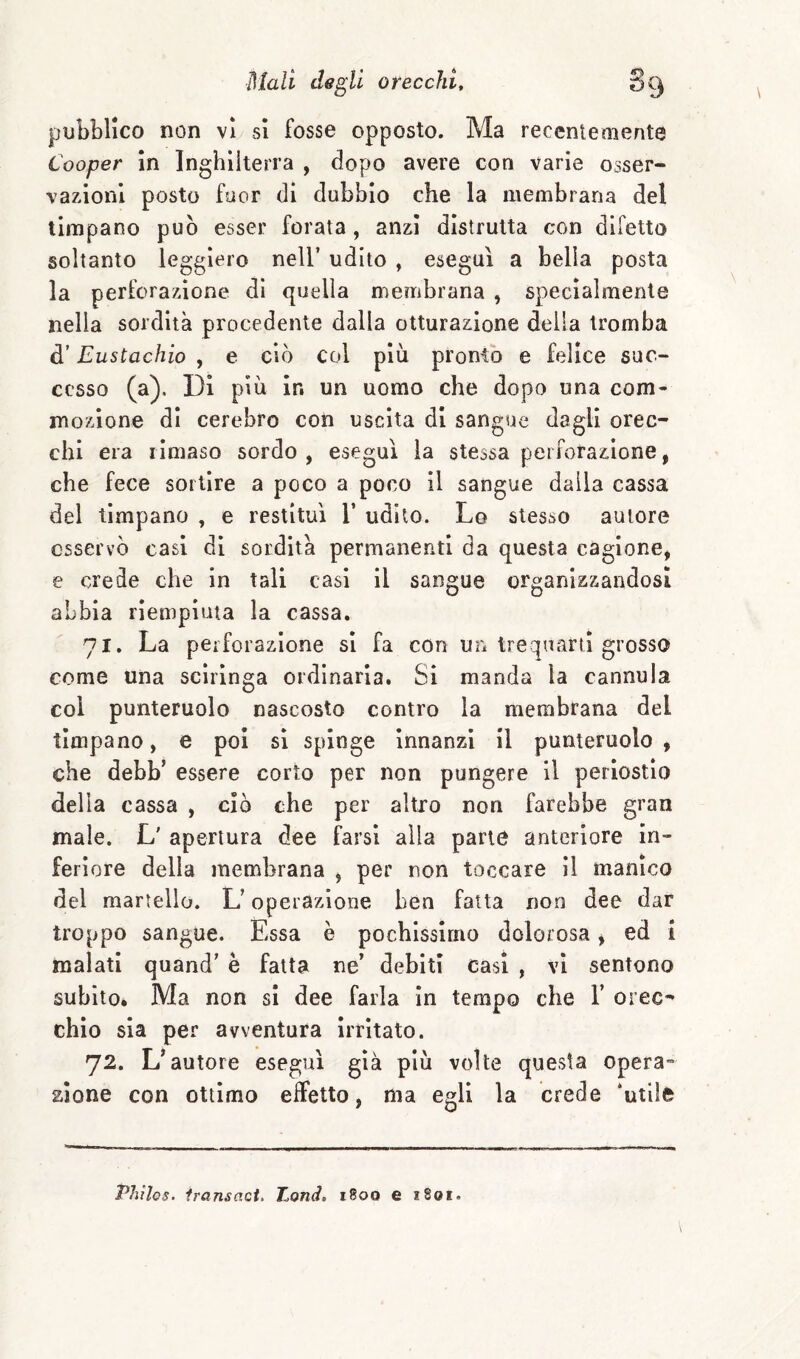 pubblico non vi si fosse opposto. Ma recentemente Cooper In Inghilterra , dopo avere con varie osser¬ vazioni posto fuor di dubbio che la membrana del timpano può esser forata , anzi distrutta con difetto soltanto leggiero nell’ udito , eseguì a bella posta la perforazione di quella membrana , specialmente nella sordità procedente dalla otturazione della tromba d’Eustachio , e ciò col più pronto e felice suc¬ cesso (a). Di più in un uomo che dopo una com¬ mozione di cerebro con uscita di sangue dagli orec¬ chi era rimaso sordo , eseguì la stessa perforazione, che fece sortire a poco a poco il sangue dalla cassa del timpano , e restituì V udito. Lo stesso autore osservò casi dì sordità permanenti da questa cagione, e crede che in tali casi il sangue organizzandosi abbia riempiuta la cassa. 71. La perforazione si fa con un trequarti grosso come una scirlnga ordinaria. Si manda la cannula col punteruolo nascosto contro la membrana del timpano, e poi si spinge innanzi il punteruolo, che debb’ essere corto per non pungere il periostio della cassa , ciò che per altro non farebbe gran male. L' apertura dee farsi alla parte anteriore in¬ feriore della membrana , per non toccare il manico del martello. L’operazione ben fatta non dee dar troppo sangue. Essa è pochissimo dolorosa, ed i malati quand’ è fatta ne’ debiti casi , vi sentono subito* Ma non si dee farla In tempo che 1’ orec¬ chio sia per avventura Irritato. 72. V autore eseguì già più volte questa opera¬ zione con ottimo elFetto, ma egli la crede ‘utile